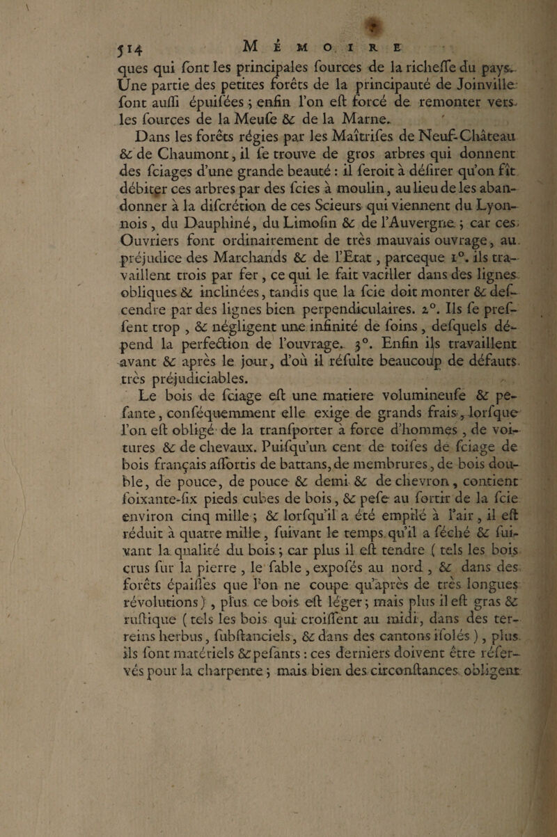 ques qui font les principales fources de la richefïe du pays. Une partie des petites forêts de la principauté de Joinville; font aufli épuifées ; enfin l’on eft forcé de remonter vers, les fources de la Meufe 6c de la Marne- Dans les forêts régies par les Maîtrifes de Neuf-Château 6c de Chaumont, il fe trouve de gros arbres qui donnent des fciages d’une grande beauté : il ferait à délirer qu’on fît débiter ces arbres par des fcies à moulin, au lieu de les aban¬ donner à la difcrétion de ces Scieurs qui viennent du Lyon- nois, du Dauphiné, du Limofin 6c de l’Auvergne ; car ces. Ouvriers font ordinairement de très mauvais ouvrage, au. préjudice des Marchands 6c de l’Etat, parceque i°. ils tra¬ vaillent trois par fer, ce qui le fait vaciller dans des lignes obliques 6c inclinées, tandis que la fcie doit monter 6c des¬ cendre par des lignes bien perpendiculaires. 2.°. Ils fe pref- fent trop , 6c négligent une infinité de foins , defquels dé¬ pend la perfection de l’ouvrage.. 30. Enfin i\s travaillent avant 6c après le jour, d’où il réfulte beaucoùp de défauts, très préjudiciables. Le bois de fciage eft une matière volumineufe 6c pe¬ lante, conféquemment elle exige de grands frais, lorfque l’on eft obligé de la tranfporter à force d’hommes , de voi¬ tures 6c de chevaux. Puifqu’un cent de toifes de fciage de bois français affortis de battans,de membrures,de bois dou¬ ble, de pouce, de pouce 6c demi 6c de chevron, contient foixante-fix pieds cubes de bois, 6c pefe au fortir de la fcie environ cinq mille; 6c lorfquftl a été empile à Fait, il eft réduit â quatre mille, fuivant le temps.qu’il a féché 6c fui- vant la. qualité du bois ; car plus il eft tendre ( tels les bois crus fur la pierre , le fable , expofés au nord , 6c dans des forêts épaiftés que Pon ne coupe qu’après de très longues révolutions) , plus ce bois eft léger; mais plus il eft gras 6c ruftique ( tels les bois qui croiftent au midi, dans des ter- reins herbus, fubftanciels, 6c dans des cantons ilolés ), plus ils font matériels &:pefants : ces derniers doivent être réfer- véspour la charpente; mais bien des circonftances obligent