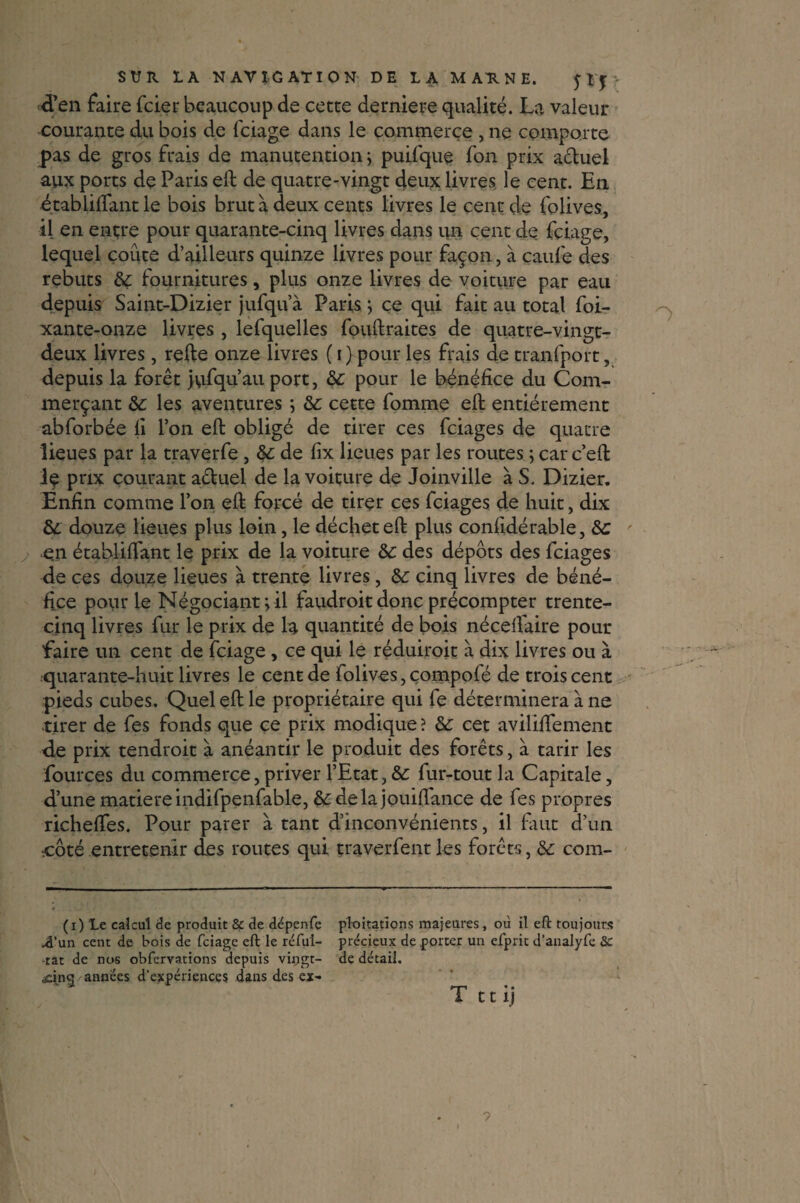 ■d’en faire fcier beaucoup de cette derniere qualité. La valeur courante du bois de lciage dans le commerce , ne comporte pas de gros frais de manutention ; puifque fon prix a&uel aux ports de Paris eft de quatre-vingt deux livres le cent. En établilfant le bois brut à deux cents livres le cent de folives, il en entre pour quarante-cinq livres dans un cent de fçiage, lequel coûte d’ailleurs quinze livres pour façon, à caufe des rebuts 6ç fournitures, plus onze livres de voiture par eau depuis Saint-Dizier jufqu’à Paris ; ce qui fait au total foi- xante-onze livres , lefquelles fouftraites de quatre-vingt- deux livres, relie onze livres (i) pour les frais de tranfport, depuis la forêt jufqu’ au port, &: pour le bénéfice du Com¬ merçant &: les aventures ; 6c cette fomme eft entièrement abforbée fi l’on eft obligé de tirer ces fciages de quatre lieues par la traverfe , 6c de fix lieues par les routes ; car c’eft le prix courant a&uel de la voiture de Joinville à S. Dizier. Enfin comme l’on eft forcé de tirer ces fciages de huit, dix 6c douze lieues plus loin, le déchet eft plus confidérable, 6c e.n établiftant le prix de la voiture 6c des dépôts des fciages de ces douze lieues à trente livres, 6c cinq livres de béné¬ fice pour le Négociant pii faudroit donc précompter trente- cinq livres fur le prix de la quantité de bois néceifaire pour faire un cent de fciage , ce qui le réduiroit à dix livres ou à quarante-huit livres le cent de folives, çompole de trois cent pieds cubes. Quel eft le propriétaire qui fe déterminera à ne tirer de fes fonds que ce prix modique ? 6c cet avihftement de prix tendroit à anéantir le produit des forêts, à tarir les fources du commerce, priver l’Etat, & fur-tout la Capitale, d’une matière indifpenfable, &delajouiftance de fes propres richelfes. Pour parer à tant d’inconvénients, il faut d’un :CÔté entretenir des routes qui traverfent les forêts, 6c com- (i) Le calcul de produit & de dépenfe ploitations majeures, où il eft toujours A’un cent de bois de fciage eft le réfui- précieux de porter un efprit d’analyfe 3c -rat de nos obfervations depuis vingt- de détail. ÆÎncj / années d’expériences dans des ex- rri • • T 11 îj