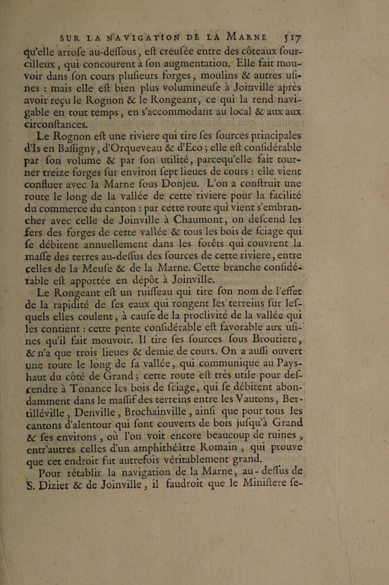 qu’ elle arrofe au-defïbus, eft creufée entre des coteaux four- cilleux, qui concourent à fon augmentation. Elle fait mou¬ voir dans fon cours plulieurs forges, moulins te autres ufi- nes : mais elle eft bien plus volumineufe à Joinville après avoir reçu le Rognon te le Rongeant, ce qui la rend navi¬ gable en tout temps, en s’accommodant au local te aux aux circonstances. Le Rognon eft une riviere qui tire fes fources principales d’Is en Balfigny, d’Orqueveau te d’Eco ; elle eft confidérable par fon volume te par fon utilité, parcequ’elle fait tour¬ ner treize forges fur environ fept lieues de cours : elle vient confluer avec la Marne fous Donjeu. L’on a conftruit une route le long de la vallée de cette riviere pour la facilité du commerce du canton : par cette route qui vient s’embran¬ cher avec celle de Joinville à Chaumont, on defcend les fers des forges de cette vallée te tous les bois de fciage qui fe débitent annuellement dans les forets qui couvrent la maflfe des terres au-deffus des fources de cette riviere, entre celles de la Meufe te de la Marne. Cette branche confidé- îable eft apportée en dépôt à Joinville. Le Rongeant eft un ruifteau qui tire fon nom de l’effet de la rapidité de fes eaux qui rongent les tetreins fur les¬ quels elles coulent, à caufe de la proclivité de la vallée qui les contient : cette pente confidérable eft favorable aux uft- nes qu’il fait mouvoir. Il tire fes fources fous Broutiere, &n’a que trois lieues te demie, de cours. On a aufli ouvert une route le long de fa vallée, qui communique au Pays- haut du côté de Grand} cette route eft très utile pour def- cendre à Tonance les bois de fciage, qui fe débitent abon¬ damment dans le maflifdes terrains entre les Vautons, Ber- tilléville , Denville , Brochainville , ainfi que pour tous les cantons d’alentour'qui font couverts de bois jufqu’à Grand te fes environs , où l’on voit encore beaucoup de ruines , entr’autres celles d’un amphithéâtre Romain , qui prouve que cet endroit fut autrefois véritablement grand. Pour rétablir la navigation de la Marne, au - defTus de S. Dizier te de Joinville, il faudrait que le Miniftere fe-