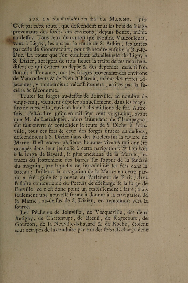 C’eft par cette route, que defeendent tous les bois de feiage provenants des forets des environs depuis Bonet, même au-defius. Tous ceux du canton qui aVoiline Vaucoulëurs, vont à Ligny, les uns par la route de S, Aubin , les autres par celle de Gôndrecourt, pour fe tendre enfuite à Bar-lé- Duc. La route que l’on confirait â&uellement de Ligny à S. Dizier, abrégera de trois lieues la traite de ces marchait- difes; ce qui évitera un dépôt 6c des dépenfes : mais fi loh flottoit à Tonance, tous les feiages provenants des environs de Vaücouleurs 6c de Neuf-Château, même des terres ad¬ jacentes , y tomberoient nécdFairement, attirés par la fa¬ cilité 6c l’économie. Toutes les forges au-defius de Joinville, au nombre de vingt-cinq, viennent dépofer annuellement, dans les maga- fins de cette ville, environ huit à dix millions de fer. Autre¬ fois , c’éft-â-dire jufqu’en mil fept cent vingt-cinq, avant que M. de Lefcalopier , alors Intendant de Champagne, eût fait ouvrir 6c confolider la route de S. Dizier à Join¬ ville, tous ces fers &c ceux des forges fituées au-deilous, defcéndoient à S. Dizier dans des bacelets fur la riviere de Marne. II eft encore pîufieurs hommes Vivants qui ont été occupés' dans leur jeunefle à cette navigation ; 6t l’ôii Voit à la forge de Bayard, la plus ancienne de la Marne, les traces du frottement des barres fur l’appui de la fenêtre du magafin, par laquelle on intrôduifoit les fers dans le bateau : d^ailleurs la navigation de la Marne en cette par-' tie a été agitée & prouvée au Parlement de Paris, dans ^affaire contentieufe du Permis de décharge de la forge dé Eurvilîe : ce n’efi: donc point un établiiTement à faire ; mai-s feulement une nouvelle forme â donner à la navigation de¬ là Marne , au-deilus de S. Dizier, en remontant vers, fax fource. Les Pêcheurs de Joinville, de Vecqiieviîîe, des deux Autigny, de Chatonrupt, de Breuiî, de Ragecourt , de Gourzon, de la Neuville-à-Eayard 6c de Roche , étoient tous occupés de la conduite, par eau des. fers ; ils chargeoienc