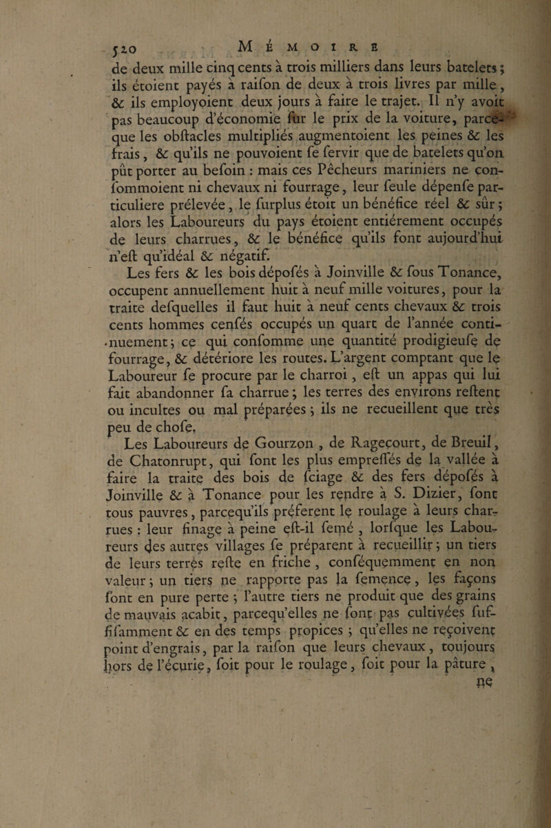_ fzo Mémoire de deux mille cinq cents à trois milliers dans leurs batelets ; ils étoient payés à raifon de deux à trois livres par mille, & ils employoient deux jours à faire le trajet. Il n’y avoit pas beaucoup d’économie fur le prix de la voiture, parce- que les obftacles multipliés augmentoient les peines &: les frais, &: qu’ils ne pouvoient fe fervir que de batelets qu’on pût porter au befoin : mais ces Pêcheurs mariniers ne con- îommoient ni chevaux ni fourrage, leur feule dépenfe par¬ ticulière prélevée, le furplus étoit un bénéfice réel & sûr ; alors les Laboureurs du pays étoient entièrement occupés de leurs charrues, 6c le bénéfice qu’ils font aujourd’hui n’eft qu’idéal 6c négatif. Les fers &: les boisdépofés à Joinville 6c fous Tonance, occupent annuellement huit à neuf mille voitures, pour la traite defquelles il faut huit à neuf cents chevaux 6c trois cents hommes cenfés occupés un quart de l’année conti- •nuementj ce qui confomme une quantité prodigieufiç de fourrage, 6c détériore les routes. L’argent comptant que le Laboureur fe procure par le charroi, eft un appas qui lui fait abandonner fa charrue ; les terres des environs relient ou incultes ou mal préparées ; ils ne recueillent que très peu de chofe, Les Laboureurs de Gourzon , de Rageçourt, de Breuil, de Chatonrupt, qui font les plus emprefifés de la vallée à faire la traite des bois de fciage 6c des fers dépofés à Joinville 6c à Tonance pour les rendre à S. Dizier, font tous pauvres, parcequ’ils préfèrent le roulage à leurs char¬ rues : leur finage a peine effc-il femé , lorlque les Labou¬ reurs cjes autres villages fe préparent à recueillir ; un tiers de leurs terrés relie en friche , conféquemment en non valeur ; un tiers ne rapporte pas la femence, les façons font en pure perte *, l’autre tiers ne produit que des grains de mauvais acabit, parcequ’elles ne font pas cultivées fuf- filamment 6c en des temps propices ; quelles ne reçoivent point d’engrais, par la raifon que leurs chevaux , toujours Irors de l’écurie, foit pour le roulage, foit pour la pâture ^