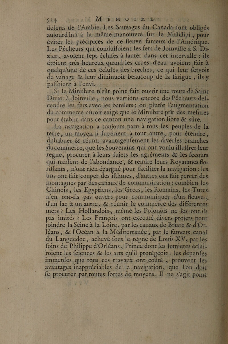déjerts de l’Ar'âbie. Les Sauvages du Canada font obligés aujourd’hui a la même manœuvre fur le Mifflflipi , pour éviter les précipices de ce fleuve fameux de l’Amérique. Les Pêcheurs qui conduifoient les fers de Joinville à S. Di- zier, avoient fept éclufes à fauter dans cet intervalle : ils étaient très heureux quand les crues d’eau avoient fait à quelqu’une de ce s éclules des breches, ce qui leur fervoit de vanage & leur diminuoit beaucoup de la fatigue , ils y pafloient à l’envi. Si le Miniflere n’eût point fait ouvrir une route de Saint Dizier à Joinville , nous verrions encore des Pêcheurs def- cendre les fers avec les batelets ; ou plutôt l’augmentation du commerce auroit exigé que le Miniffere prît des mefures pour établir dans ce canton une navigation libre &: sûre. La navigation a toujours paru à tous les peuples de la terre y un moyen fl fupérieur à tout autre, pour étendre, diflribuer 6c réunir avantageufement les diverfes branches du commerce, que les Souverains qui ont voulu illuftrer leur régné, procurer à leurs fujets les agréments 6c les fecours qui naiflfent de l’abondance', 6c rendre leurs Royaumes flo- rilfants, n’ont rien épargné pour faciliter la navigation : les uns ont fait couper des ifthmes, d’autres ont fait percer des montagnes par des canaux de communication : combien les Chinois, les Egyptiens, les Grecs, les Romains, les Turcs* n’en ont-ils pas ouvert pour communiquer d’un fleuve , d’un lac à un autre, 6c réunir le commerce des différentes mers ? Les Hollandois, même les Poionois ne les ont-ils pas imités ? Les François ont exécuté divers projets pour joindre la Seine à la Loire, par les canaux de Briare & d’Or¬ léans, &c l’Océan à la Méditerranée, par le fameux canal du Languedoc, achevé fous le régné de Louis XV, parles foins de Philippe d’Orléans, Prince dont les lumières éclai- roient les fciences 6c les arts qu’il protégeoit : les dépenfes immenfes que tous ces travaux ont coûté , prouvent les avantages inappréciables de la navigation, que l’on doit fe procurer par toutes fortes de moyens. Il ne s’agit point