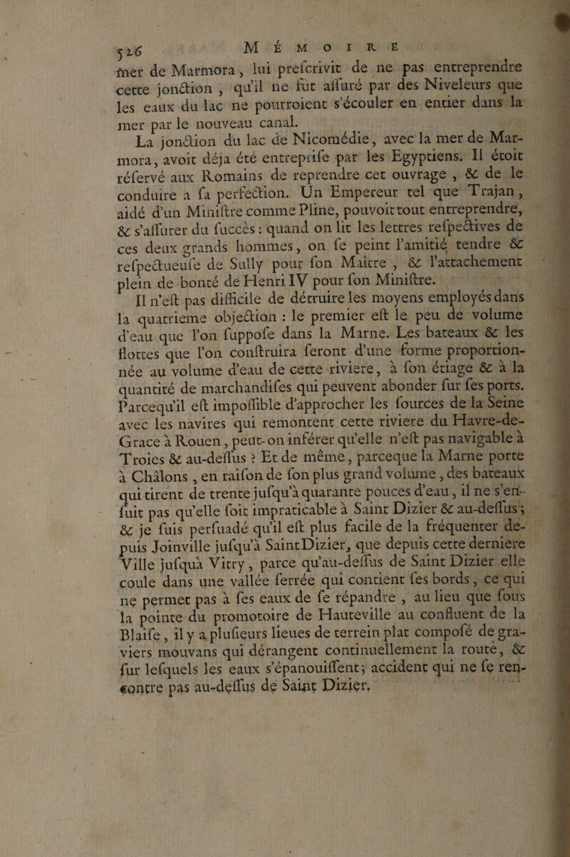 ^2.6 Mémoire fner de Marmora, lui prelcrivit de ne pas entreprendre cette jonction , qu’il ne fut alluré par des Niveleurs que les eaux du lac ne pourroient s’écouler en entier dans la mer par le nouveau canal. La jondion du lac de Nicomédie, avec la mer de Mar¬ mora, avoir déjà été entreprife par les Egyptiens. Il étoit réfervé aux Romains de reprendre cet ouvrage , &: de le conduire a fa perfection. Un Empereur tel que Trajan, aidé d’un Mini lire comme Pline, pouvoir tout entreprendre, &c s’alfurer du fuccès : quand on lit les lettres refpedives de ces deux grands hommes, on fe peint l’amitié tendre & refpectueufe de Sully pour fon Maître , &: l’attachement plein de bonté de Henri IV pour fon Miniftre. Il nell pas difficile de détruire les moyens employés dans la quatrième objection : le premier eft le peu de volume d’eau que l’on fuppofe dans la Marne. Les bateaux & les Hottes que l’on conllruira feront d’une forme proportion¬ née au volume d’eau de cette riviere, à fon étiage & à la quantité de marchandées qui peuvent abonder fur fes ports. Parcequil eft impoftible d’approcher les fources de la Seine avec les navires qui remontent cette riviere du Havre-de- Grace à Rouen, peut-on inférer quelle n’efl pas navigable à Troies & au-delfus ? Et de même, parceque la Marne porte à Châlons , en raifon de fon plus grand vokune , des bateaux qui tirent de trente jufqu’à quarante pouces d’eau, il ne sert- luit pas quelle foit impraticable à Saint Dizier & au-delfus; & je fuis perfuadé qu’il eft plus facile de la fréquenter de¬ puis Joinville jufqu’à SaintDizieiq que depuis cette derniere Ville jufquà Vitry , parce qu’au-deflus de Saint Dizier elle coule dans une vallée ferrée qui contient fes bords, ce qui ne permet pas à fes eaux de fe répandre , au lieu que fous la pointe du promotoire de Hauteville au confinent de la Blaife, il y a plufieurs lieues de terrein plat compofé de gra¬ viers mouvans qui dérangent continuellement la route, Ôc fur lefquels les eaux s’épanouilfent ; accident qui ne fe ren¬ contre pas au-delfus de Saint Dizier.