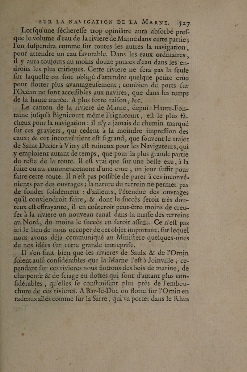 Lorfqu’une féchereffe trop opiniâtre aura abforbé pres¬ que le volume d’eau de la riviere de Marne dans cette partie ; Ton fufpendra comme fur toutes les autres la navigation, pour attendre un eau favorable. Dans les eaux ordinaires, il y aura toujours au moins douze pouces d’eau dans les en¬ droits les plus critiques. Cette riviere ne fera pas la feule fur laquelle on foit obligé d’attendre quelque petite crue pour flotter plus avantageufement ; combien de ports fur l’Océan ne lont accelïibles aux navires, que dans les temps de la haute marée. A plus forte raifon, 6cc. Le canton de la riviere de Marne, depuL Haute-Fon¬ taine jufqu’à Bignicourt même Frignicourt, eft le plus fi¬ elleux pour la navigation : il n’y a jamais de chemin marqué fur ces graviers, qui cedent à la moindre impreflion des eaux; 6c cet inconvénient eft f grand, que fouvent le trajet de Saint Dizier à Vitry eft ruineux pour les Navigateurs, qui y emploient autant de temps, que pour la plus grande partie du refte de la route. Il eft vrai que fur une belle eau, à la fuite ou au commencement d’une crue , un jour fuffit pour faire cette route. Il n’eft pas poftible de parer à ces inconvé¬ nients par des ouvrages ; la nature du terrein ne permet pas de fonder folidement : d’ailleurs, l’étendue des ouvrages qu’il conviendroit faire ^ 6c dont le fucccs feroit très dou¬ teux eft effrayante, il en coûterait peut-être moins de creu- fer à la riviere un nouveau canal dans la mafte des terrains au Nord, du moins le fuccès en feroit affuj;:c. Ce n’eft pas ici le lieu de nous occuper de cet objet important, fur lequel nous avons déjà ccmmimiqué au Miniftere quelques-unes de nos idées fur cette grande entreprife. Il s’en faut bien que les rivières de Saulx 6c de l’Ornin foient auiïi conlidérables que la Marne l’eft à Joinville ; ce¬ pendant fur ces rivières nous flottons des bois de marine, de charpente 6c de feiage en flottes qui font d’autant plus con- fidérables, qu elles fe conftcuifent plus près de l’embcu- chure de ces rivières. ABar-le-Duc on flotte fur l’Orninen radeaux ailés comme fur la Sarre, qui va porter dans le Rhin