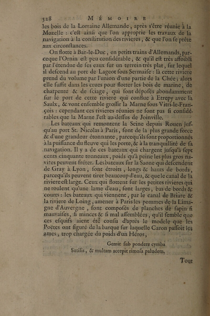 52S - ’ Mémoire les bois de la Lorraine Allemande, après s’être réunie à la Mozelle : c’elt ainii que l’on approprie les travaux de la navigation à la conftitution des rivières, &: que l’on fe prête aux circonftances. On flotte à Bar-lç-Duc, en petits trains d’Allemands, par- ceque l’Ornin eft peu confidérable, de qu’il eft très aft'oibli par l’étendue de Tes eaux fur un terrein très plat, fur lequel il defeend au port de Lageot fous Sermaife : là cette riviere prend du volume par l’union d’une partie de la Chée ; alors elle fuflit dans les crues pour flotter les bois de marine, de charpente de de feiage , qui font dépofés abondamment fur le port de cette riviere qui conflue à Etrepy avec la Saulx, de vont enfemble groflir la Marne fous Vitri-le-Frari- çois : cependant ces rivières réunies ne font pas fl confldé- rables que la Marne l’eft au-deflus de Joinville. Les bateaux qui remontent la Seine depuis Rouen juf- qu’au port St. Nicolas à Paris, font de la plus grande force de d’une grandeur étonnante, pareequ’ils font proportionnés àlapuiffance du fleuve qui les porte, de à la tranquillité de fa navigation. Il y a de ces bateaux qui chargent jufqu’à fept cents cinquante tonneaux, poids qu’à peine les plus gros na¬ vires peuvent fréter. Les bateaux fur la Saône qui defeendent de Gray à. Lyon , l'ont étroits , longs de hauts de bords, pareequ’ils peuvent tirer beaucoup d’eau, de que le canal de la riviere eft large. Ceux qui flottent fur les petites rivières qui ne roulent qu’une lame d’eau, font larges, bas de bords de courts : les bateaux qui viennent, par le canal de Briàre de la riviere de Loing, amener à Paris les pommes de la Lima- gne d’Auvergne , font compofés de planches de fapin fl mauvaifes, fl minces de fl mal affemblées, qu’il femble que ces efquifs aient été coufu dvaprès le modèle que les Poètes ont figuré de la barque fur laquelle Caron pafloit le$ gmes, trop chargée du poids d’un Héros, ? . . , r n Gémit fub pondéré cymba Sutilis, &c multam accepit rimofa paludem. Toip;