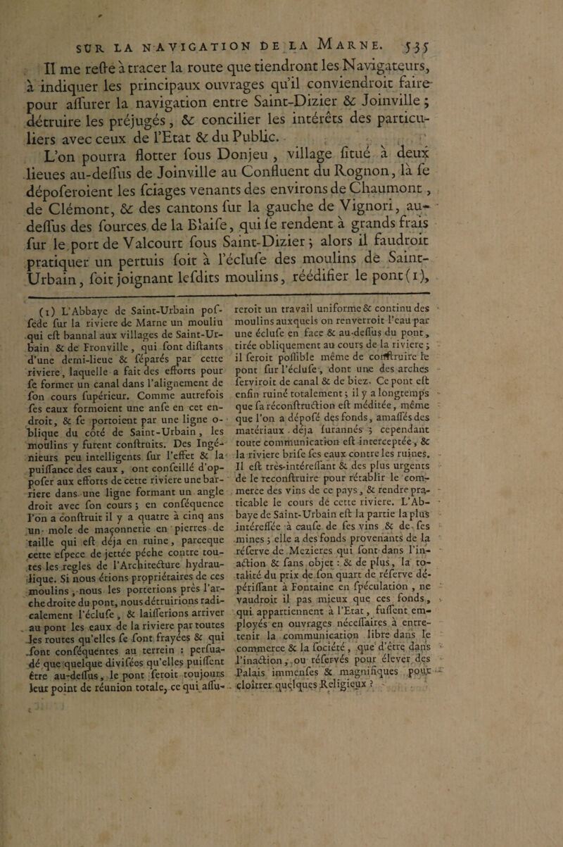 Il me refte à tracer la route que tiendront les Navigateurs, à indiquer les principaux ouvrages qu’il conviendroit faire pour afïurer la navigation entre Saint-Dizier &: Joinville ; détruire les préjugés, &: concilier les intérêts des particu¬ liers avec ceux de l’Etat &c du Public. L’on pourra flotter fous Donjeu , village fitué à deux lieues au-deffus de Joinville au Confluent du Rognon, là fe dépoferoient les fciages venants des environs de Chaumont, de Clémont, ôc des cantons fur la gauche de Vignori, au- deffus des fources de la Blaife, quif'e rendent à grands frais fur le, port de Valcourt fous Saint-Dizier ; alors il faudrait pratiquer un pertuis foit à l’éctufe des moulins de Saint- Urbain, foit joignant lefdits moulins, réédifier le pont(i). (x) L’Abbaye de Saint-Urbain pof- fede fur la riviere de Marne un moulin qui eft bannal aux villages de Saint-Ur¬ bain & de Fronville , qui font diftants d’une derni-lieuc 8c féparés par cette riviere, laquelle a fait des efforts pour fe former un canal dans l’alignement de fon cours fupérieur. Comme autrefois fes eaux formoient une anfe en cet en¬ droit, & fe portoient par une ligne o- blique du coté de Saint-Urbain, les moulins y furent construits. Des Ingé¬ nieurs peu intelligents fur l’effet & la puiffance des eaux , ont confeillé d’op- pofer aux efforts de cette riviere une bar¬ rière dans, une ligne formant un angle droit avec fon cours ; en confequence l’on a conftruit il y a quatre à cinq ans un- mole de maçonnerie en pierres de taille qui eft déjà en ruine, parceque cette efpece de jettée pèche contre tou¬ tes les réglés de l’Architedure hydrau¬ lique. Si nous étions propriétaires de ces moulins . nous les porterions près l’ar¬ che droite du pont, nous détruirions radi¬ calement l’éclufe , & laifferions arriver au pont les eaux de la riviere par toutes les routes quelles fe font frayées 8c qui .font conféquentes au terrein : perfua- dé que quelque divifées qu’elles puiffent être au-deffus, le pont feroit toujours leur point de réunion totale, ce qui affu- reroit un travail uniforme & continu des moulins auxquels on renverroit Peau par une éclufe en face 8c au-deffus du pont, tirée obliquement au cours de la riviere ; il feroit poflible même de corfftrüire te pont fur l’éclufe-, dont une des arches ferviroit de canal & de biez. Ce pont eft enfin ruiné totalement ; il y a longtemps que faréconftrudion eft méditée, même que l’on a dépofé des fonds, amaffésdes matériaux - déjà furannés 5 cependant toute communication eft interceptée , 8c la riviere brife fes eaux contre les ruines. Il eft très-intéreffant 8c des plus urgents de le teconftruire pour rétablir le com¬ merce des vins de ce pays, & rendre pra¬ ticable le cours dé cette riviere. L’Ab¬ baye de Saint-Urbain eft la partie laplu's intéreffée à caufe de fes vins 8c de^fes mines 5 elle a des fonds provenants de la réfervede Mezieres qui font dans l’in- adion & fans objet : & de plus, la to¬ talité du prix de fon quart de réferve dé- périffant à Fontaine en fpéculation , ne vaudroit il pas mieux que ces fonds, qui appartiennent à l’Etat, fu fient em¬ ployés en ouvrages néceffaires à entre¬ tenir la communication libre dans le commerce & la fociété , que d’être; dans l’inadion, ou réfervés pour élever des Palais immenfes & magnifiques pour çloîtrer quelques Religieux ?
