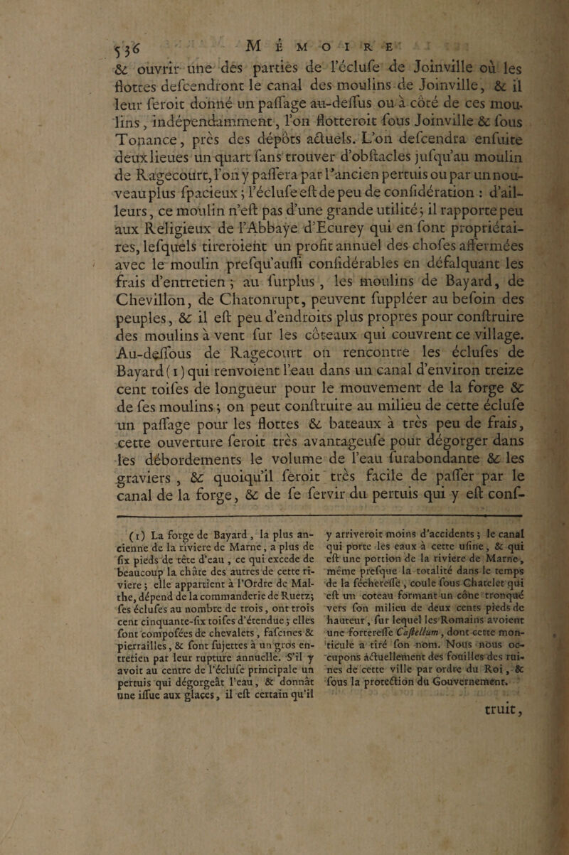 & ouvrir une des parties de l’éclufe de Joinville où les flottes defcendront le canal des moulins de Joinville, & il leur feroit donné un paflage au-deflus ou à coté de ces mou- lins, indépendamment, Ton flotteroit fous Joinville & fous Tonance, près des dépôts a&uels. L’on defcendra enfuite deux lieues un quart fans trouver d’obftacles jufqu’au moulin de Ragecourt, l’ony paflera par l'ancien permis ou par un nou¬ veau plus fpacieux ; l’éclufe eft de peu de conftdération : d’ail¬ leurs , ce moulin n’eft pas d’une grande utilité ; il rapporte peu aux Religieux de l’Abbaye d’Ecurey qui en font propriétai¬ res, lefquels tireroieiit un profit annuel des chofes affermées avec le moulin prefquaufli conlidérables en défalquant les frais d’entretien; au furplus, les moulins de Bayard, de Chevillon, de Chatonrupt, peuvent fuppléer au befoin des peuples, àc il eft peu d’endroits plus propres pour conftruire des moulins à vent fur les coteaux qui couvrent ce village. Au-deifous de Ragecourt on rencontre les éclufes de Bayard ( i ) qui renvoient l’eau dans un canal d’environ treize cent toifes de longueur pour le mouvement de la forge &: de fes moulins ; on peut conftruire au milieu de cette éclufe un paflage pour les flottes &. bateaux à très peu de frais, cette ouverture feroit très avantageufe pour dégorger dans les débordements le volume de l’eau furabondante les graviers, & quoiqu’il feroit très facile de pafler par le canal de la forge, & de fe fervir du permis qui y eft conf- (i) La forge de Bayard , la plus an¬ cienne de la riviere de Marne, a plus de (îx pieds de tête d’eau , ce qui excede de beaucoup la chûte des autres de cette ri¬ viere ; elle appartient à l’Ordre de Mal- the, dépend de la coramanderie de Ruetz; fes éclufes au nombre de trois, ont trois cent cinquante-fix toifes d’étendue ; elles font compofées de chevalets , fafcines & pierrailles, & font fujettes à un gros en¬ tretien par leur rupture annuelle. S’il y avoit au centre de l’éclufe principale un permis qui dégorgeât l’eau, & donnât une iflue aux glaces, il eft: certain qu’il y arriverait moins d’accidents ; le canal qui porte les eaux à cette ufine, & qui eft: une portion de la riviere de Marne, même prefque la totalité dans le temps de la fécherefle , coule fous Châtelet qui eft: un coteau formant un cône tronqué vers fon milieu de deux cents pieds de hauteur , fur lequel les Romains avoient une forterelTe Cafiellum , dont cette mon¬ ticule a tiré fon nom. Nous nous oc¬ cupons actuellement des fouilles des rui¬ nes de cette ville par ordre du Roi, & fous la proteéliôn du Gouvernement. truit,