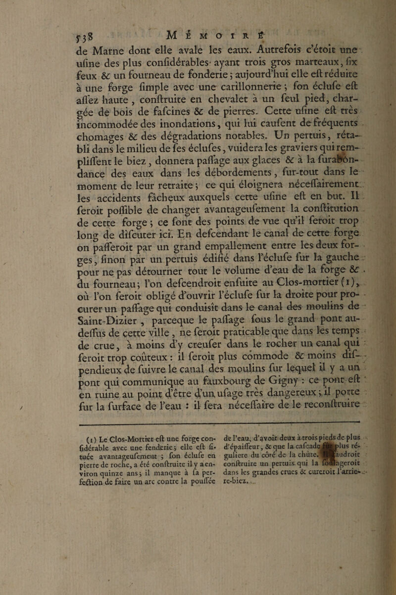 5*3$ M É M O ï R Ê de Marne dont elle avale les eaux. Autrefois c’étoit une ufme des plus confidérables-ayant trois gros marteaux, lîx feux & un fourneau de fonderie 5 aujourd’hui elle eft réduite à une forge fimple avec une carillonnerie ; fou éclufe eft allez haute , conftruite en chevalet à un feul pied, char¬ gée de bois de fafcines &: de pierres. Cette ufme eft très incommodée des inondations, qui lui caufent de fréquents chômages & des dégradations notables. Un permis, réta¬ bli dans le milieu de fes éclufes, vuidera les graviers qui rem- plilfent le biez, donnera palfage aux glaces & à la furabôn- dance des eaux dans les débordements, fur-tout dans le moment de leur retraite ; ce qui éloignera néceffairement les accidents fâcheux auxquels cette ufme eft en but. Il feroit polfible de changer avantageufement la conftitution de cette forge ; ce font des points de vue qu’il feroit trop long de difcuter ici. En defcendant le canal de cette forge on palferoit par un grand empallement entre les deux for¬ ges , linon par un permis édifié dans l’éclufe fur la gauche pour ne pas détourner tout le volume d’eau de la forge &:, du fourneau ; l’on defcendroit enfuite au Clos-mortier ( 1 ) , où l’on feroit obligé d’ouvrir l’éclufe fur la droite pour pro¬ curer un palfage qui conduisît dans le canal des moulins de Saint-Dizier , parceque le palfage fous le grand pont au- delfus de cette ville , ne feroit praticable que dans les temps de crue, à moins d’y creufer dansée rocher un canal qui feroit trop coûteux : il feroit plus commode &: moins dif— - pendieux de fuivre le canal des moulins fur lequel il y a un pont qui communique au fauxbourg de Gigny : ce pont eft en ruine au point d’être d’un ufage très dangereux j, il porte fur la furface de l’eau : il fera nécelfaïre de le reconftruire (0 Le Clos-Mortrer eft une forge con- fidérable avec une fendfirie; elle eft fi- tuée avantageufement ; fon éclufe en pierre de roche, a été conftruite il y a en¬ viron quinze ans j il manque à la per¬ fection de faire un arc contre la pouflee de l’eau, d’avoir deux à trois pieds de plus d’épailTeur, & que lacafcade^j^lus ré¬ gulière du côté de la chiite. ^BBaudroit conftruire un pertuis.qui la lofiàgeroit dans les grandes crues & cureroit i’arrie- e- re-biez.,..