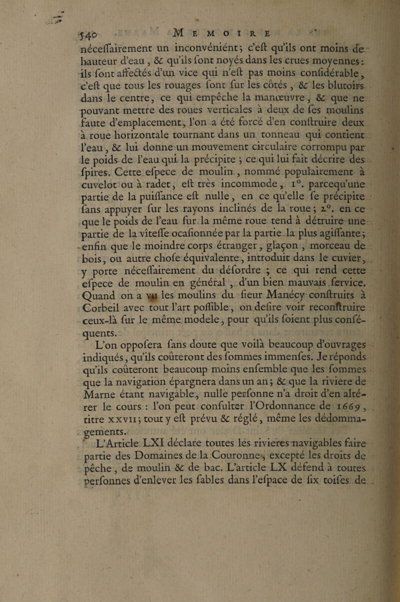 54P • ’ Mémoire néceffairement un inconvéniént ; c’eft qu’ils ont moins de. hauteur d’eau , &: qu’ils font noyés.dans les crues moyennes : ils font affe&és d’un vice qui n’eft pas moins coniidérable, c’eft que tous les rouages font fur les cotés, fk les blutoirs dans le centre, ce qui empêche la manœuvre , &: que ne pouvant mettre des roues verticales à deux de fes moulins faute d’emplacement, l’on a été forcé d’en conftruire deux à roue horizontale tournant dans un tonneau qui contient l’eau, tk lui donne un mouvement circulaire corrompu par le poids de l’eau qui la précipite ; ce qui lui fait décrire des fpires. Cette efpece de moulin , nommé populairement à cuvelot ou à radet, eft très incommode, i°. parcequ’une partie de la puiflance eft nulle, en ce quelle fe précipite fans appuyer fur les rayons inclinés de la roue ; z°. en ce que le poids de l’eau fur la même roue tend à détruire une partie de la vîteffe ocafionnée par la partie la plus agiffante ; - enfin que le moindre corps étranger, glaçon , morceau de bois, ou autre chofe équivalente, introduit dans le cuvier, y porte néceiïairement du défordre ; ce qui rend cette efpece de moulin en général , d’un bien mauvais fervice. Quand on a vu les moulins du fleur Manécy conftruirs à Corbeil avec tout l’art poflible, on defire voir reconftruire ceux-là fur le même modèle, pour qu’ils foient plus confé- quents. L’on oppofera fans doute que voilà beaucoup d’ouvrages indiqués, qu’ils coûteront des fournies immenfes. Je réponds qu’ils coûteront beaucoup moins enfemble que les fournies que la navigation épargnera dans un an; &: que la riviere de Marne étant navigable, nulle perfonne n’a droit d’en alté¬ rer le cours : l’on peut confulter l’Ordonnance de 1669, titre xxvii; tout y eft prévu &c réglé, même les dédomma¬ gements. L’Article LXI déclare toutes les rivières navigables faire partie des Domaines.de la Couronne, excepté les droits de pêche, de moulin tk de bac. L’article LX défend à toutes perfonnes d’enlever les fables dans l’efpace de fix toifes de
