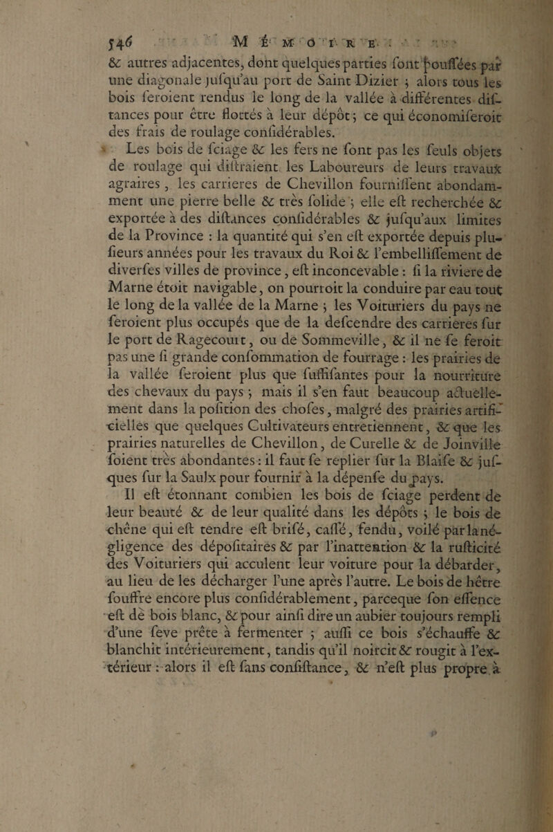 54^ • M E M ô rr- r Ev ; ' * & autres adjacentes, dont quelques parties font pouffées par- une diagonale jufqu àu port de Saint Dizier j alors tous les bois feroient rendus le long de la vallée à différentes dis¬ tances pour être flottés à leur dépôt ; ce qui économiserait des hais de roulage confidérables. Les bois de Sciage & les fers ne Sont pas les Seuls objets de roulage qui distraient les Laboureurs de leurs travaux agraires, les carrières de Chevillon fourniffent abondam¬ ment une pierre belle & très Solide ; elle eft recherchée 6c exportée à des diftances confidérables & jufqu’aux limites de la Province : la quantité qui s’en efl; exportée depuis plu¬ sieurs années pour les travaux du Roi & l’embellifSement de diverSes villes de province, efl; inconcevable : fi la rivierede Marne étoit navigable, on pourroit la conduire par eau tout le long de la vallée de la Marne } les Voituriers du pays ne feroient plus occupés que de la defcendre des carrières Sur le port de Ragecouit, ou de Sommeville, &: il ne Se feroit pas une fi grande consommation de fourrage : les prairies de la vallée feroient plus que fuflifantes pour la nourriture des chevaux du pays ; mais il s’en faut beaucoup actuelle¬ ment dans la pofition des choies, malgré des prairies artifié cielies que quelques Cultivateurs entretiennent, & que les prairies naturelles de Chevillon, de Curelle 6c de Joinville Soient très abondantes : il faut fe replier fur la Blaife 6c juf- ques Sur la SauJx pour fournir à la dépenfe du^ays. Il efl étonnant combien les bois de Sciage perdent de leur beauté 6c de leur qualité dans les dépôts j le bois de chêne qui efl: tendre efl: brifé, caflfé, fendu, voilé parlané- gligence des dépofitaires 6c par l’inattention 6c la rufticité des Voituriers qui acculent leur voiture pour la débarder, au lieu de les décharger l’une après l’autre. Le bois de hêtre Souffre encore plus confîdérablement, parceque Son effence efl: dè bois blanc, 6c pour ainfi dire un aubier toujours rempli d’une Seve prête à fermenter ; auiïi ce bois s’échauffe 6c blanchit intérieurement, tandis qu’il noircit 6c rougit à l’ex¬ térieur : alors il efl Sans conflftance, 6c n’eft plus propre à