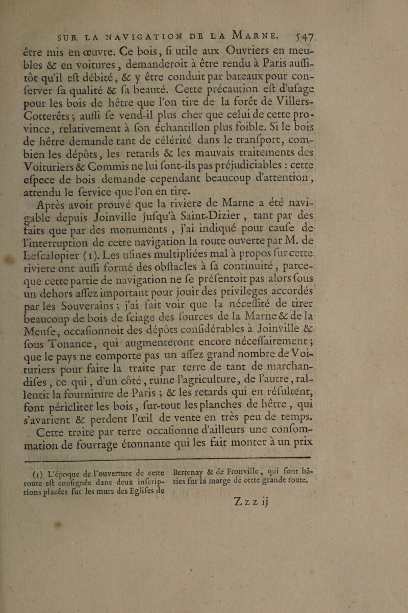 être mis en œuvre. Ce bois, fi utile aux Ouvriers en meu¬ bles de en voitures, demanderoit à être rendu à Paris aufli- tôt quil eft débité, de y être conduit par bateaux pour con- ferver fa qualité de fa beauté. Cette précaution eft d’ufage pour les bois de hêtre que Ton tire de la forêt de Villers- Cotterêts ; aufli fe vend-il plus cher que celui de cette pro¬ vince , relativement à fon échantillon plus foible. Si le bois de hêtre demande tant de célérité dans le tranfport, com¬ bien les dépôts, les retards de les mauvais traitements des Voituriers de Commis ne lui font-ils pas préjudiciables : cette efpece de bois demande cependant beaucoup d’attention, attendu le fervice que Ton en tire. Après avoir prouvé que la riviere de Marne a été navi¬ gable depuis Joinville jufqu’à Saint-Dizier , tant par des faits que par des monuments , j’ai indiqué pour caufe de rinterruption de cette navigation la route ouverte par M. de Lefcalopier (i). Les ufmes multipliées mal à propos fur cette riviere ont aufli formé des obftacles a fa continuité, parce- que cette partie de navigation ne fe prefentoit pas alors fous un dehors allez important pour jouir des privilèges accordes par les Souverains ; j’ai fait voir que la neceflite de tirer beaucoup de bois de fciage des (ources de la Marne de de la Meufe, occafionnoit des dépôts confidérables à Joinville de fous Tonance, qui augmenteront encore neceflairement} que le pays ne comporte pas un allez grand nombre de Voi¬ turiers pour faire la traite par terre de tant de maichan- difes, ce qui, d’un côté, ruine l’agriculture, de l’autre, ral- lentit la fourniture de Paris ; de les retards qui en réfultent, font péricliter les bois, fur-tout les planches de hetre , qui s’avarient de perdent 1 œil de vente en tics peu cic temps. Cette traite par terre occafionne d’ailleurs une confom- mation de fourrage étonnante qui les fait monter a un prix (i) L’époque de l’ouverture de cette Bertenay & de Fronville, qui font bâ- route eft confîgnée dans deux inferip- tics fur la marge de cette grande route, tions placées fur les murs des Eglifes de Z Z z i j