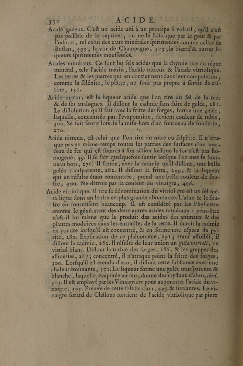 no ACIDE.'' ■ Acide gazeux. C’eft un acide uni à un principe fi volatil, quil n’eft pas poftible de le captiver} on ne le faifit que par le goût & par l’odorat, tel celui des eaux minérales fpiritueufes comme celles de »Buflan, 399 , le vin de Champagne, 503 3 la bieure & autres li¬ queurs fpiritueufes moufleufes. Acides minéraux. Ce font les fels acides que la chymie tire du régne minéral, tels l’acide marin, l’acide nitreux & l’acide vitriolique. Les terres &c les pierres qui en contiennent dans leur compofition , comme lafélénite, le plâtre, ne font pas propre à fervir de caf- tine, 13 1. Acide marin, eft la liqueur acide que l’on tire du fel de la mer & de fes analogues. 11 diflout la cadmie fans faire de gelée, 281. La diflolution qu’il fait avec la fritte des forges, forme une gelée , laquelle, concentrée par l’évaporation, devient couleur de rubis, 300. Se fait fentir lors de la mife-hors d’un fourneau de fonderie, 276. \ Acide nitreux, eft celui que Ton tire du nitre ou falpêtre. Il n'atta¬ que pas en même-temps toutes les parties des furfaces d’un mor¬ ceau de fer qui eft fournis à fon action lorfque le fer n’eft pas ho¬ mogène, 49.11 Je fait quelquefois fentir lorfque l’on met le four¬ neau hors, 276. Il forme, avec la cadmie qu’il diflout, une belle gelée tranfparente, 282. Il diflout la fritte, 299, 8c la liqueur qui en réfuite étant concentrée, prend une belle couleur de fou- fre, 300. Ne détruit pas la couleur du vinaigre, 496. Acide vitriolique. Il tire fa dénomination du vitriol qui eft un fel mé¬ tallique dont 011 le tire en plus grande abondance. L’alun 8c lefou- fre en fourniflent beaucoup. 11 eft confidéré par les Phyficiens comme le générateur des deux autres acides minéraux : peut-être n’eft-il lui-même que le produit des acides des animaux 8c des plantes modifiées dans les entrailles de la terre. Il durcit la cadmie en poudre lorfqu’il eft concentré, &: en forme une efpece de py¬ rite, 280. Explication de ce phénomène, 291 3 étant afïoibli, il diflout la cadmie, 282. Il réfulte de leur union un gilla vitrioli, ou vitriol blanc. Diflout la tuthie des forges, 286, 8c les grappes des affineries, 2873 concentré, il n’attaque point la fritte des forges, 300. Lorfqu’il eft étendu d’eau, il diflout cette fubftance avec une chaleur étonnante, 3 o 1. La liqueur forme une gelée tranfparente &: blanche , laquelle, évaporée au feu, donne des cryftaux d’alun, ibid. 303.Il eft employé par les Vinaigriers pour augmenter l’acide du vi¬ naigre, 493. Preuve de cette falflificatiori, 495 &c fuivantes. Le vi¬ naigre furard de Châlons contient de l’acide vitriolique par pinte