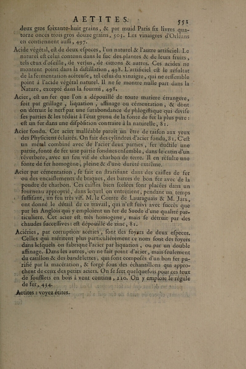 AETITES. jji deux gros foixante-liuit grains, 8c par muid Paris fix livres qua¬ torze onces trois gros douze grains, 505. Les vinaigres d’Orléans eli contiennent aulîi, 497. Acide végétal, eft de deux efpeces, l’un naturel 8c l’autre artificiel. Le naturel eft celui contenu dans le lue des-plantes 8c de leurs fruits, tels ceux d’ol'eille, de verjus, de citrons & autres. Ces acides ne montent point dans la diftillation, 498. L’artificiel eft le réfultat de la fermentation acéteufe , tel celui du vinaigre, qui ne reffémble point à l’acide végétal naturel. 11 ne fe montre nulle part dans la Nature, excepté dans la fourmi, 498. Acier, eft un fer que l’on a dépouillé de toute matière étrangère, fou par grillage , liquation , affinage ou cémentation , 8c dont on détruit le nerf par une furabondance de phlogiftique qui divife fes parties 8c les réduit à l’état grenu de la fonte de fer la plus pure : eft un fer dans une difpôfition contraire à la naturelle, S 1. Acier fondu. Cet acier malléable paroît un être de raifon aux yeux des Phyficiens éclairés. On fait des cylindres d’acier fondu, 81. C’eft un métal combiné avec de l’acier deux parties , fer duétile une partie, fonte de fer une partie fondues enfemble, dans le catin d’un réverbéré, avec un feu vif de charbon de terre. Il en rélulte une fonte de fer homogène, pleine 8c d’une dureté extrême. Acier par cémentation , fe fait en ftratifiant dans des cailles de fer ou des encaiflements de briques, des barres de bon fer avec de la poudre de charbon. Ces caiffes bien feelées font placées dans un fourneau approprié, dans lequel on entretient, pendant un temps fuffifaut, un feu très vif. M. le Comte de Lauraguais 8c M. Jars-, ont donné le détail de ce travail, qui 11’eft fuivi avec fuccès que par les Anglois qui y emploient un fer de Suede d’une qualité par¬ ticulière. Cet acier eft très homogène, mais fe détruit par des chaudes fucceffives : eft dépouillé de zinc ,81. Aciéries, par corruption aceries y font des foygrs de deux efpeces. Celles qui méritent plus particuliérement ce nom font des foyers dans lefquels on fabrique l’acier par liquation , ou par un double affinage. Dans les autres, on ne fait point d’acier, mais feulement du carillon 8c des bandelettes , qui font compofés d’un bon fer pu¬ rifié par la macération, 8c forgé fous des échantillons qui appro¬ chent de ceux des petits aciers. On fefert quelquefois pour,ces leux de foufïlets en bois à vent continu, z 10. On y emploie le régule de fer, 454. q Àetites : voyez étites*