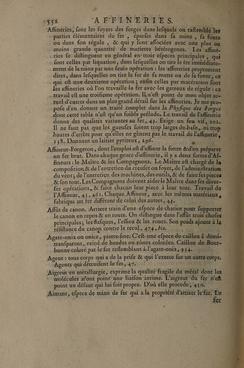 'A F'P'-I N E R Î E S. Affinéries, font les foyers des forges dans lefquels on raflemble les - parties élémentaires du fer , éparfes dans fa mine , fa fonte ou dans fon régule , ôc qui y font affociées avec une plus ou moins grande quantité de matières -hétérogènes. Les affine- c ries fe diftinguent en général en* trois elpeces principales , qui font celles par liquation, dans lefquelles on tire le fer immédiate¬ ment de la mine par une feule opération : les affineries proprement dites, dans lefquelles on tire le fer de fa matte ou de fa fonte, ce . qui eft une deuxieme opération ; enfin celles par macération font les affineries où l’on travaille le fer avec les gateaux de régule : ce travail eft une troifienie opération. ILn’eft point de mon ob/et ac¬ tuel d’entrer dans un plus grand détail fur les affineries. Je me pro- pofe d’en donner un traité complet dans la Phyjique des ïorges dont cette table n’eft qu’un foible prélude* Le travail de l’affinerie donne des qualités variantes au fer, 43. Exige un feu vif, 202. 11 ne faut pas que les gueufes foient trop larges de-bafe^ni trop .hautes d’arrête pour quelles ne gênent pas le. travail de l’affinerie, 138. Donnent un laitier pyriteux, 1^6. 0 Affineur-Forgeron, dont l’emploi eft d’affiner la fonte &d’en préparer un fer brut. Dans chaque genre-d’affinerie, il y a deux fortesd’Af- fineurs : le Maître & les Compagnons. Le Maître eft chargé de la compofition.& de l’entretien du creuiet ou foyer, de l’adminiftration du vent 3 de l’entretien des machines, des outils, & de faire fespiece» & fon tour. Les Compagnons doivent aider le Maître dans fes diver- fes opérations, <k faire chacun leur piece à leur tour. Travail de TAffmeur, 43,461. ChaqueAffineur, avec les mêmes matériaux # fabrique un 1er différent de celui des autres, 43. Affût de canon. Arriéré train d’une efpece de chariot pour fupportet le canon en repos & en route. On diftingue dans l’affût trois chofes principales 3 lesflafques, l’eflieu & les roues. Son poids ajoute à I4 réfiftance du canon contre le recul , 474, bis. Agate-onixou onice, pierre-fine. C’eft-une efpece de caillou à demi- tranfparent, veiné de bandes ou zones colorées. Caillou de Bour- bonne colorépar le1 fer reffemblant à-J’agate-onix, 3 54. A^ent : tous corps qui a de la prife ôc qui l’exerce fur un autre corps. Agents qui détruifent le fer.,.47. Aigreur en métallurgie, exprime la qualité fragile du métal dont les molécules mont point une liaifbn intime. L’aigreur du fer n’eft point un défaut qui lui foit propre. D’où elle procédé, 450. Aimant, efpece de mine de fer qui a la propriété d’attirer le fer. Le
