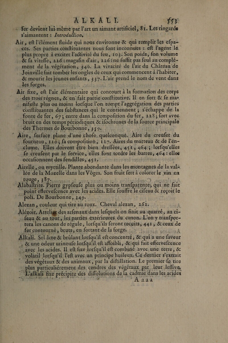 A L K A U. _ fn fer devient lui-même par l’art un aimant artificiel, 8 t. Les ringard* s’aimanrent : Introduction, Air , eft l’élément fluide qui nous environne 8c qui remplit les effa¬ ces. Ses parties conftituantes nous font inconnues : eft l’agent le plus propre à exciter l’aéfivité du feu, 103. Son poids, fon volume 8c fa vîtefle , 116 : magafin d’air, z 2.6: ne fuftït pas feul au complé¬ ment delà végétation, 340. La vivacité de L’air du Château de Joinville fait tomber les ongles de ceux qui commencent â l’habiter, 8c mourir les jeunes enfants ,337. L’air prend le nom de vent dans les forges. !.. Air fixe, eft l’air élémentaire qui concourt â la formation dès corps des trois régnes, 8c en fait partie conftitutive. 11 en fort 8c fe ma- •nifefte plus ou moins lorfque l’on rompt l’aggrégation des parties conftituantes des fubftances qui le contiennent 3 s’échappe do la fonte de fer, 67 3 entre dans la compofition du fer, zz8 3 fort avec- bruit en des temps périodiques 8c ifochrones de la fource principale des Thermes de Bourbonne ,359. Aire, furface plane d’une chofe quelconque. Aire du creufet du fourneau, 1103 fa compofition ,117. Aires du marteau 8c de l’en¬ clume. Elles doivent être bien drelfées, 451,464 3 lorfqu’elles fe creufent par le fervice, elles font tordre les barres, 464: elles occafionnent des fendilles, 45 1. Airelle , 011 myrtille. Plante abondante dans les montagnes de la vaL- lée de la Mozelle dans les Voges. Son fruit fert à colorer le vin en rouge, 387. ^ ïlnai/i Alabaftrite. Pierre gypfeufe plus ou moins tranfpafente, qui ne fait point effervefcence avec les acides. Elle fouffre le cifeau 8c reçoit le . poli. De Bourbonne, 349. Alezan, couleur qui tire au roux. Cheval alezan, 161. Alézoir. Attelijg: des arfenaux dans lefquels on finit au quarré, au ci¬ feau 8c au tour , .le$,parties extérieures du canon. L’on y tranfpor- tera les canons de régule, lorfqu’ils feront recuits, 441, 8c ceux de fer contourné, bruts, en fortant de la forge. ..-A Alkali. Sel âcre 8c brûlant lorfqu’il eft concentré, 8c qui a une faveur , 8c une odeur urineufe lorfqu’il eft affoibli, 8c qui fait effervefcence avec les acides. 11 eft fixe lorfqu’il eft combiné avec une terre, 8c volatil lorfqu’il l’ejft avec un principe huileux. Ce dernier s’extrait des végétaux 8c des animaux, par la diftillation. Le premier fe tire plus particuliérement des cendres des végétaux par leur leflive. L’alkali fixe précipite des diflolutions de la cadmie dans les acides - ' A a a a