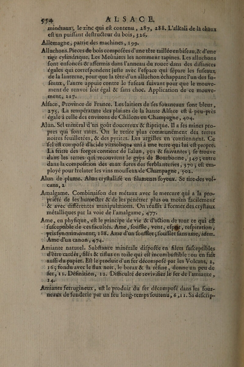 ; AL S A' G E. minéraux, le zinc qui eft contenu, 187, 288. L’àlka-Ii de là chaux eft un puilTant deftruéleur du bois, 3 2G. Allemagne, patrie des machines, 199. Alluchons.Pièces dre bois compofées d’une tête tailiéeenbifeau,& d’une tige cylindrique. Les Meuniers les nomment tapines. Les alluchons font enfoncés & affermis dans l’anneau du rouet dans des diftances égales qui correfpondent jufte avec l’efpace qui fépare les fufeaux de la lanterne, pour que la tête d’un alluchon échappant l’un des fu- feaux, l’autre appuie contre le fufeau fuivant pour que le mouve¬ ment de renvoi foit égal ôc fans choc. Application de ce mouve¬ ment, 217. Alface, Province de France. Les laitiers de fes fourneaux font bleus, 275. La température des plaines de la haute Alface eft a-peu-près égale à celle des environs de Châlons en Champagne, 404. Alun. Sel minéral d’un goût doucereux &c ftiptiqne. Il a fes mines pro¬ pres qui font rates. On le retire plus communément des terres noires feuilletées, & des pyrites. Les argilles en contiennent. Ce fel eft compofé d’acide vitriolique uni à une terre qui lui eft propre. La fritte des forges contient de l’alun, 301 & fuivantes 3 fe trouve dans les terres qui 'recouvrent le gyps de ©ôtirbonne ,3493 entre dans la compofition des eaux fûtes des ferblanteries, 3703 eft em¬ ployé pour frelater les vins mouffeüx de Champagne , 5-02. Alun de plume. Alun cryftallifé en filaments foyeux. Se tire des vol-» cans, 2 Amalgame. Combinaifon des métaux avec le mercure qui a la pro¬ priété de les hume&er &: de les pénétrer plus ou moins facilement & avec différentes manipulations. Onréuffit à former des cryftaux métalliques par la voie de l’amalgame, 477. Ame, enphyfiqne, eft le principe de vie & da&ion de tout ce qui eft fufceptible de >cesfacultés. Ame, fo u file, vent, efp^t, refpiration, prrisfynqnimement3 188. Ame d’un fouftlet jfoufïlet fansame, idem* Ame d’un canon, 4.74. Amiante naturel. Subftante minérale difpofée en filets fufceptibles d’être cardés,‘filés & tiflus en toile qui eft incombuftible : 011 en fait ciufli du papier. Eft le produit d’un fer décompofé par les Volcans, 2, 163 fondu avec le flux noir, le borax & la réfine, donne un peu de fer, 11. Définition, 12. Difficulté de revivifier le fer de l’amiante, 24.* ■ i Amiante ferrugineux, eftleproduit du fer décompofé dans les four¬