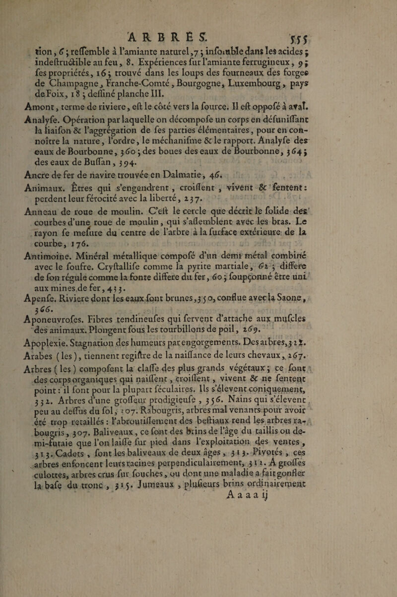 ARBRES. jyj tion, G ; reflemble à l’amiante naturel ,7 ; info nable dans les acides indeftru&ible au feu, 8. Expériences fur l’amiante ferrugineux, 9 fes propriétés, 16; trouvé dans les loups des fourneaux des forge® de Champagne, Franche-Comté, Bourgogne, Luxembourg, pays deFoix, 18 ; defliné planche III. Amont, terme de riviere, eft le côté vers la fource. Il eft oppofé à aval. Analyfe. Opération par laquelle on décompofe un corps en défunilTant la liaifon & l’aggrégation de fes parties élémentaires, pour en con- noître la nature, l’ordre, le mécnanifme 8c le rapport. Analyfe des eaux de Bourbon ne, $60 ; des boues des eaux de Bourbonne, 3 G\ \ des eaux de Buflan, 3 94. Ancre de fer de navire trouvée en Dalmatie, 46. Animaux. Êtres qui s’engendrent , croiflent , vivent &c fentent : perdent leur férocité avec la liberté ,237. Anneau de roue de moulin. C’eft le cercle que décrit le folide des' courbes d’une roue de moulin, qui s’aflemblent avec les bras. Le rayon fe mefure du centre de l’arbre àlafurface extérieure de la courbe, 176. Antimoine. Minéral métallique compofé d’un demi métal combiné avec le foufre. Cryftallife comme la pyrite martiale, <?i ; différé de fon régule comme la fonte différé du fer, 60 3 foupçonné être uni aux mines.de fer, 433. Apenfe. Riviere dont les eaux font brunes,3 50, connue avec la Saône, 3 GG • Aponeuvrofes. Fibres tendineufes qui fervent d’attache aux mufcles des animaux. Plongent fous les tourbillons de poil, 1G9. Apoplexie. Stagnation des humeurs par engorgements. Des arbres,? 2 î. Arabes ( les ), tiennent regiftre de la nailfance de leurs chevaux, 1G7. Arbres ( les ) compofent la clafïe des plus grands végétaux; ce font des corps organiques qui naiffent, croiflent, vivent 8c ne fenteqt point : il font pour la plupart féculaires. Ils s’élèvent coniquement, ? 3 z. Arbres d’une groffeur prodigieufe ,356. Nains qui s’élèvent peu au deflus du fol, j 07. Rabougris, arbres mal venants pour avoir- été trop retaillés : l’abroutiflement des beftiaux rend les arbres ra¬ bougris , 307. Baliveaux, ce font des brins de l’âge du taillis ou de¬ mi-futaie que l’on laide fur pied dans l’exploitation des ventes , 31 3. Cadets , font les baliveaux de deux âges ,313. Pivotés , ces arbres enfoncent leurs racines perpendiculairement, 3 12. A groffes culottes, arbres crus fur Touches, ou dont une maladie a fait gonfler la bafe du tronc , 315. Jumeaux , plusieurs brins ordinairement