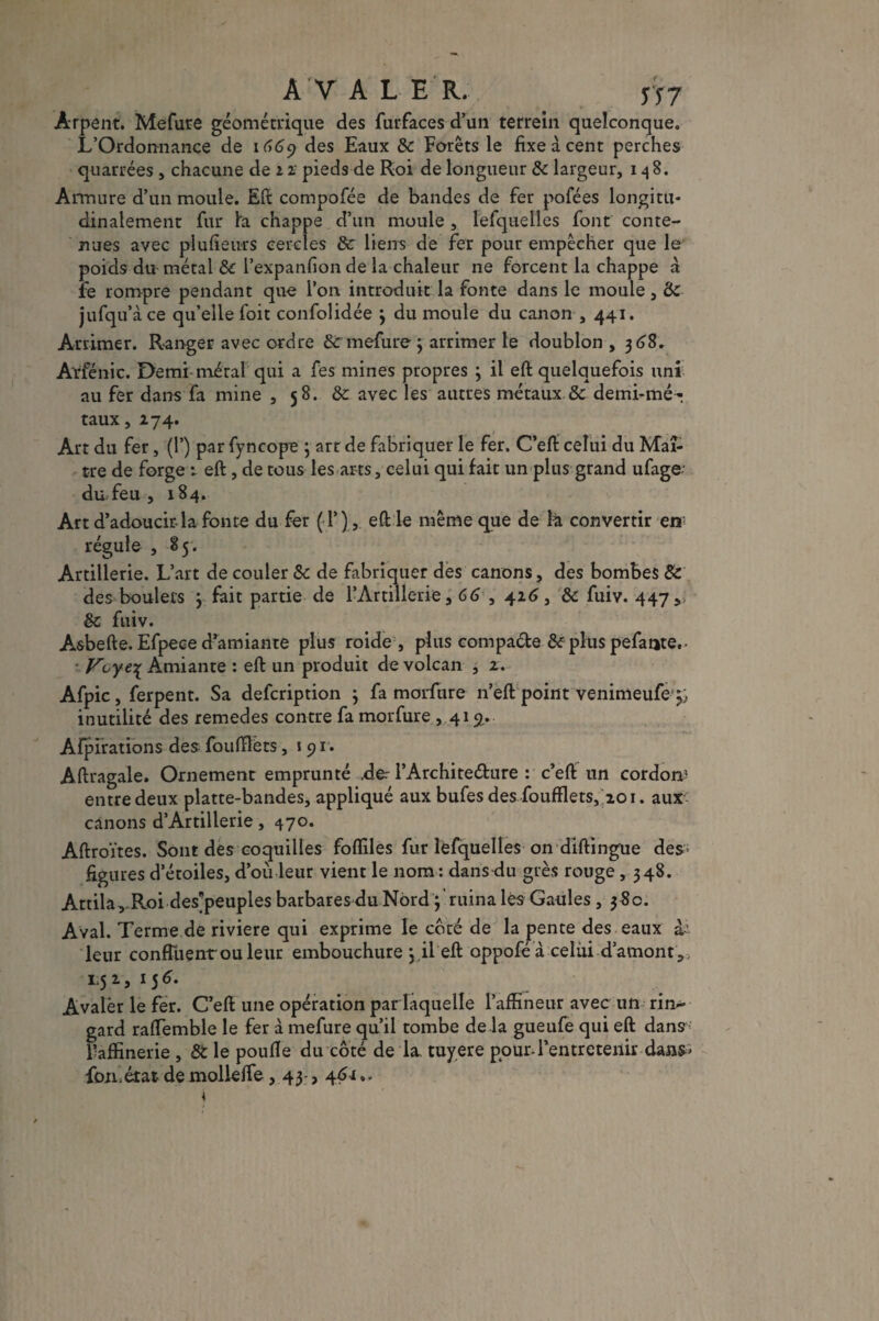AVALER. n7 Arpent. Mefure géométrique des fur-faces d’un terrein quelconque. L’Ordonnance de 1669 des Eaux ôc Forêts le fixe a cent perches quarrées, chacune de 1 2 pieds de Roi de longueur & largeur, 148. Armure d’un moule. Eft compofée de bandes de fer pofées longitu¬ dinalement fur Fa chappe d’un moule , lefquelles font conte¬ nues avec plufieurs cercles ôc liens de fer pour empêcher que le poids du métal & l’expanfion de la chaleur ne forcent la chappe à fe rompre pendant que l’on introduit la fonte dans le moule, Ôc jufqu’àce qu’elle foit confolidée 3 du moule du canon , 441. Arrimer. Ranger avec ordre ôc mefure 3 arrimer le doublon , 3 68. Arfénic. Demi-métal qui a fes mines propres ; il eft quelquefois uni au fer dans fa mine , 58. ôc avec les autres métaux & demi-mé¬ taux ,174. Art du fer, (T) par fyncope 3 art de fabriquer le fer. C’eft celui du Maî¬ tre de forge 1 eft , de tous les arts, celui qui fait un plus grand ufage du feu , 184. Art d’adoucir-la fonte du fer ( P) , eft le même que de k convertir en régule , 85. Artillerie. L’art de couler ôc de fabriquer des canons, des bombes Ôc des boulets 3 fait partie de l’Artillerie, 66 , 416, ôc fuiv. 447,) ôc fuiv. Asbefte. Efpece d’amiante plus roide , plus compacte ôc plus pefante. • Voye\ Amiante : eft un produit de volcan , 2. Afpic, ferpent. Sa defeription 3 fa morfure n’eft point venimeufe^;. inutilité des remedes contre fa morfure ,419. Afpirations des fouftlèts, 191. Aftragale. Ornement emprunté .der PArchite&ure : c’eft un cordom entre deux platte-bandes, appliqué aux bufes des foufflets, 201. aux canons d’Artillerie, 470. Aftroïtes. Sont des coquilles foffiles fur lefquelles on diftingue des- figures d’étoiles, d’ou leur vient le nom : dans du grès rouge ,348. Attila , R.oi des’peuples barbares du Nord 3 ruina les Gaules ,38c. Aval. Terme de riviere qui exprime le coté de la pente des eaux à- leur confluent'ou leur embouchure 3.il eft oppoféà celui d’amont,, 1,51, 15 6. Avaler le fer. C’eft une opération par laquelle l’affineur avec un rin¬ gard raflemble le fer à mefure qu’il tombe de la gueufe qui eft dans Paffinerie , ÔC le poulie du côté de la tuyere pour-l’entretenir dan^ fon.état de mollelfe, 43-, 46i*>