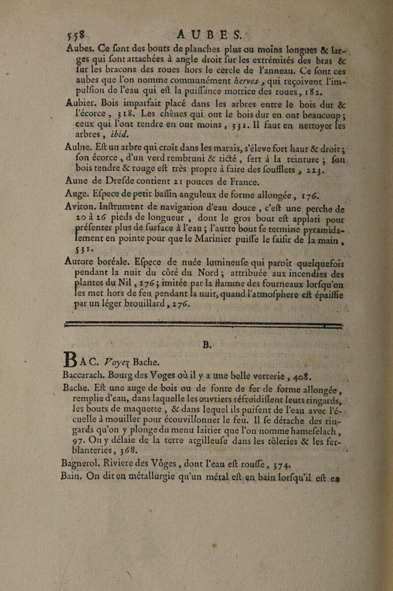 Î5« AUBES. Aubes. Ce font des bouts de planches plus ou moins longues 8c lar¬ ges qui font attachées à angle droit furies extrémités des bras 8c fur les bracons des roues hors le cercle de l’anneau. Ce font ces aubes que l’on nomme communément herves 3 qui reçoivent l’im- puhion de l’eau qui eft la puiflance motrice des roues, 182. Aubier. Bois imparfait placé dans les arbres entre le bois dur 8c lecorce , 318. Les chênes qui ont le bois dur en ont beaucoup} ceux qui l’ont tendre en ont moins , 331. Il faut en nettoyer les arbres , ibid. Aulne. Eft un arbre qui croît dans les marais, s eleve fort haut 8c droit ; fon écorce , d’un verd rembruni & ti&é , fert à la teinture } fon bois tendre 8c rouge eft très propre à faire des fouÉets , aj. Aune de Drefde contient 21 pouces de France. Auge. Efpece de petit baffin anguleux de forme allongée, 176. Aviron. Inftrumsnt de navigation d’eau douce , c eft une perche de 20 à 2G pieds de longueur , dont le gros bout eft applati pour oréfenter plus de furface à l’eau } l’autre bout fe termine pyramida- lement en pointe pour que le Marinier puifle le faiftr de la main , Aurore boréale. Efpece de nuée lumineufe qui paraît quelquefois pendant la nuit du côté du Nord} attribuée aux incendies des fdantes du Nil ,27G\ imitée par la flamme des fourneaux lorfqu’on es met hors de feu pendant la nuit, quand l’atmofphere eft épaiflte par un léger brouillard, ij6. .'■.' ' -■ -■ ■ i-- ; ’ b, R A C. Voye% Bâche. Baccarach. Bourg des Voges où il y a une belle verrerie , 408. Bâche. Eft une auge de bois ou de fonte de fer de forme allongée, remplie d’eau, dans laquelle les ouvriers réfroidiflent leurs ringards, les bouts de maquette , 8c dans lequel ils puifent de l’eau avec l’é- cuelle à mouiller pour écouvil/onner le feu. Il fe détache des rin¬ gards qu’on y plonge du menu laitier que l’on nomme hamefelach , 97. On y délaie de la terre argilleufe dans les tôleries 8c les fer¬ blanteries, 368. Bagnerol. Rivieredes Voges, dont l’eau eft roufle, 374. Bain. On dit en métallurgie qu’un métal eft en bain lorfqu’il eft ea