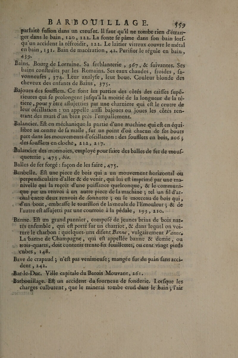 BARBOUILLAGE. ff? parfaitè fafion dans un creufer. Il faut qu’il ne tombe rien d’étran¬ ger dans le bain, 120, 122. La fonte fe pâme dans fon bain lorf- qu’un accident la refroidit, 122. Le laitier vitreux couvre le métal en bain ,131. Bain de macération , 42. Purifier le régule en bain , 439* Bains. Bourg de Lorraine. Sa ferblanterie , 367, de fuivantes. Ses bains conftruits par les Romains. Ses eaux chaudes, froides , fa - vonneufes , 374. Leur analyfe, leur boue. Couleur blonde des cheveux des enfants de Bains, 375. Bajoues des foufflets. Ce font les parties des côtés des caiffes fripé- rieures qui fe prolongent jufqu a la moitié de la longueur de la té- tiere, pour y être afïujetties par une charnière qui eft le centre de leur ofcillation : on appelle auflî bajoues ou joues les côtés ren¬ trant des murs d’un biez près rempaüement. Balancier. Eft en méchanique la partie d’une machine qui eft en équi¬ libre au centre de fa malle , fur un point d’où chacun de fes bouts part dans les mouvements d’ofcillation : des foufflets en bois, 206 3 des foufflets en cloche , 212, 217. Balancier des monnaies, employé pour faire des balles de fer de mouf- queterie , 475 , bis. Balles de fer forgé : façon de les faire ,475. Banbelle. Eft une piece de bois qui a un mouvement horizontal on perpendiculaire d’aller & de venir, qui lui eft imprimé par une ma¬ nivelle qui la reçoit d’une puiffance quelconque, de le communi¬ que par un renvoi à un autre piece de la machine 3 tel un fil d’ar- ;chai entre deux renvois de fonnette 3 ou le morceau de bois qui, d’un bout, embraffe le tourillon de la meule de l’Emouleur 3 &; de l’autre eft afiujetti par une courroie à la pédale, 193,210. Banne, Eft un grand pannier, compofé de jeunes brins de bois nat¬ tés enfemble , qui eft porté fur un charriot, de dans lequel on voi¬ ture le charbon : quelques-uns difent Benne, vulgairement Vanne& La‘banne de Champagne, qui eft appellée banne de demie, ou trois-quarts, doit contenir trente-fix feuillettes, ou cent vingt pieds cubes, 148. Bave de crapaud 3 n’eft pas venimeufe 3 mangée fur du pain fans acci¬ dent , 242. -Bar-le-Duc. Ville capitale du Barois Mouvant, 2.61. Barbouillage. Eft un accident du fourneau de fonderie. Lorfque les charges culbutent, que le minerai tombe cruddans le bain3, l’aie