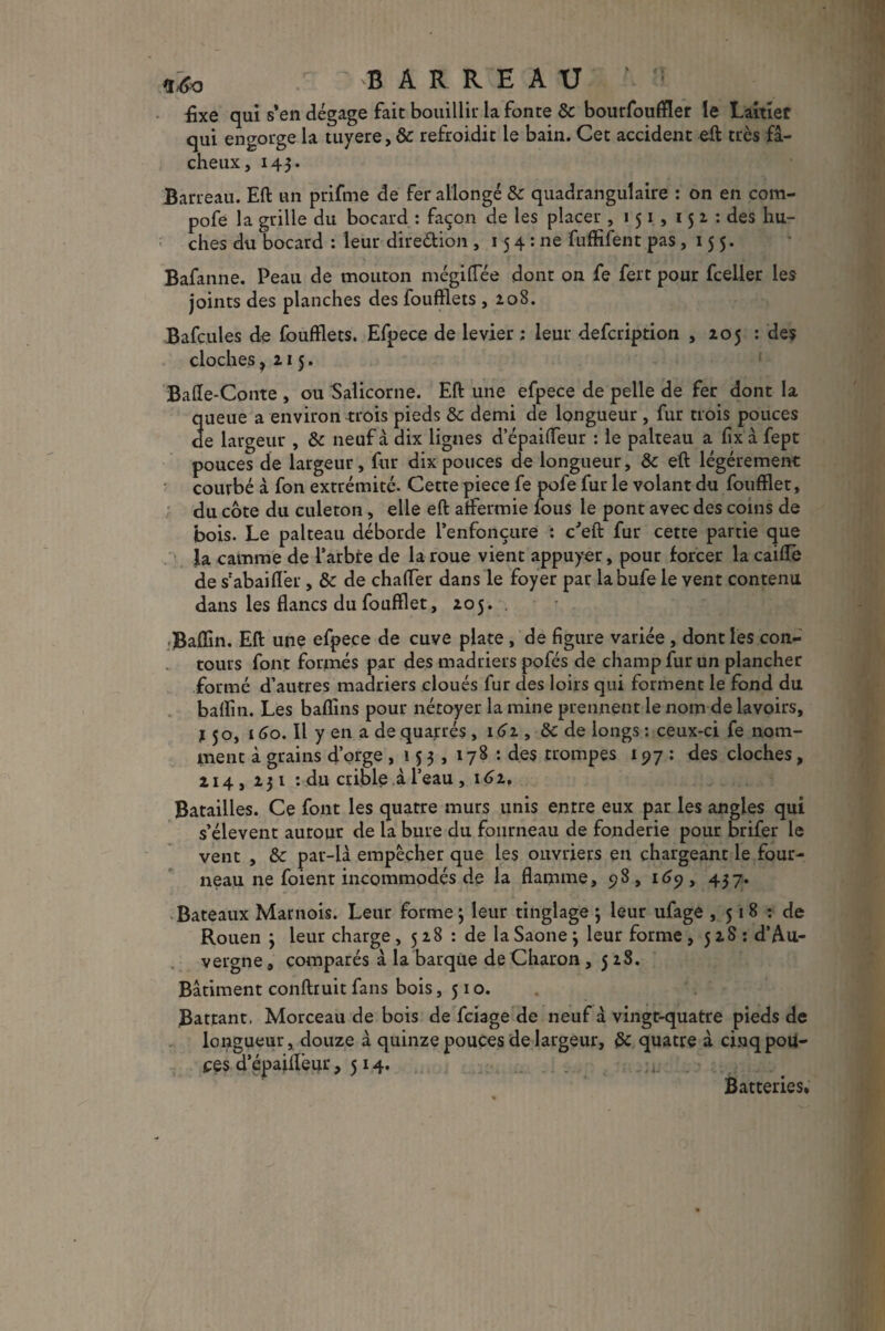 £xe qui s’en dégage fait bouillir la fonte & bourfouffler le Laitier qui engorge la tuyere, &: refroidit le bain. Cet accident eft très fâ¬ cheux, 143. Barreau. Eft un prifme de fer allongé 8c quadranguîaire : on en com- pofe la grille du bocard : façon de les placer , 151 , 151: des hu¬ ches du bocard : leur direction , 15 4 : ne fuffifent pas , 155. Bafanne. Peau de mouton mégiffee dont on fe fert pour fcelier les joints des planches des foufflets , 208. Bafcules de foufflets. Efpece de levier ; leur defcription , 205 : des cloches, 215. Baffe-Conte , ou Salicorne. Eft une efpece de pelle de fer dont la queue a environ trois pieds 8c demi de longueur , fur trois pouces de largeur , 8c neuf à dix lignes depaiffeur : le palteau a fixa fept pouces de largeur, fur dix pouces de longueur, 8c eft légèrement courbé à fon extrémité. Cette piece fe pofe fur le volant du foufflet, du côte du culeton, elle eft affermie fous le pont avec des coins de bois. Le palteau déborde l’enfonçure : c'eft fur cette partie que la camme de l’arbre de la roue vient appuyer, pour forcer la caiffè de s’abaifler , & de chaffer dans le foyer par labufe le vent contenu dans les flancs du foufflet, 205. dBaflin. Eft une efpece de cuve plate, de figure variée , dont les con¬ tours font formés par des madriers pofés de champ fur un plancher formé d’autres madriers cloués fur des loirs qui forment le fond du baflin. Les baflins pour nétoyer la mine prennent le nom de lavoirs, j 50, 160. Il y en a de quarrés, 161, 8c de longs : ceux-ci fe nom¬ ment à grains d’orge ,153,178: des trompes 197 : des cloches, 214, 231 : du crible à l’eau , 16z, Batailles. Ce font les quatre murs unis entre eux par les angles qui s’élèvent autour de la bure du fourneau de fonderie pour brifer le vent , 8c par-là empêcher que les ouvriers en chargeant le four¬ neau ne foient incommodés de la flamme, 98, 169, 437. Bateaux Marnois. Leur forme; leur tinglage ; leur ufage , 51 8 : de Rouen ; leur charge , 5 28 : de la Saône ; leur forme ,528: d’Au¬ vergne , comparés à la barque de Charon ,528. Bâtiment conftruit fans bois, 510. . . Battant. Morceau de bois de fciage de neuf à vingt-quatre pieds de longueur, douze à quinze pouces de largeur, 8c quatre à cinq poli¬ ces d’épaiffeur ,514. Batteries*