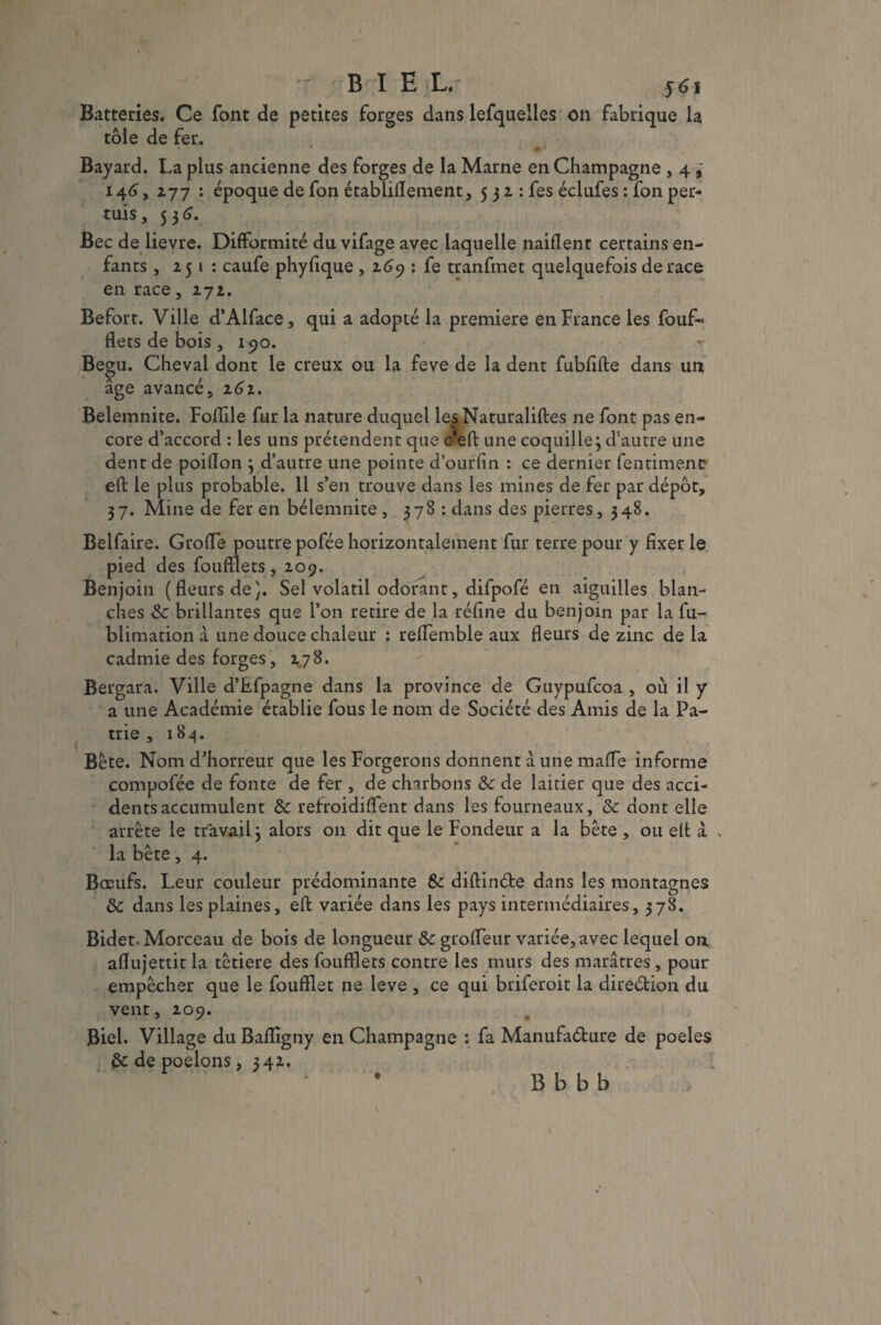 Batteries. Ce font de petites forges dans lefqueiies on fabrique la tôle de fer. • ■ Bayard. La plus ancienne des forges de la Marne en Champagne , 4 ^ 146, 277 : époque de fon établiflement, 5 3 2 : fes éclufes : fon per- tuis, 5 3 6. Bec de lievre. Difformité du vifage avec laquelle naiflent certains en¬ fants , 251 : caufe phyfique , 169 : fe tranfmet quelquefois de race en race, 272. Befort. Ville d’Alface, qui a adopté la première en France les foufi« fiées de bois , 190. Begu. Cheval dont le creux ou la feve de la dent fubfifte dans un âge avancé, 262. Belemnite. Foffile fur la nature duquel les Naturaliftes ne font pas en¬ core d’accord : les uns prétendent que c eft une coquille3 d'autre une dent de poiflon 3 d’autre une pointe d’ourfin : ce dernier fenriment' eft le plus probable. 11 s’en trouve dans les mines de fer par dépôt, 37. Mine de fer en bélemnite , 378 : dans des pierres, 348. Belfaire. Groffe poutre pofée horizontalement fur terre pour y fixer le pied des foufflets , 209. Benjoin (fleurs de}. Sel volatil odorant, difpofé en aiguilles blan¬ ches 8c brillantes que l’on retire de la réfine du benjoin par la fu- blimation à une douce chaleur ; reflemble aux fleurs de zinc de la cadmie des forges, 178. Bergara. Ville d’fifpagne dans la province de Guypufcoa , où il y a une Académie établie fous le nom de Société des Amis de la Pa¬ trie ,184. Bète. Nom d’horreur que les Forgerons donnent à une mafle informe compofée de fonte de fer , de charbons 8c de laitier que des acci¬ dents accumulent 8c refroidiflent dans les fourneaux, 8c dont elle arrête le travail 3 alors 011 dit que le Fondeur a la bête , ou eft à . la bête, 4. Bœufs. Leur couleur prédominante 8c diftin&e dans les montagnes 8c dans les plaines, eft variée dans les pays intermédiaires, 378. Bidet. Morceau de bois de longueur 8c grofleur variée, avec lequel on aflujettit la têtiere des foufflets contre les murs des marâtres, pour empêcher que le foufflet ne leve , ce qui briferoit la direction du vent, 209. Biel. Village du Baflîgny en Champagne : fa Manufa&ure de poeles 8c de poêlons, 342. : B b b b