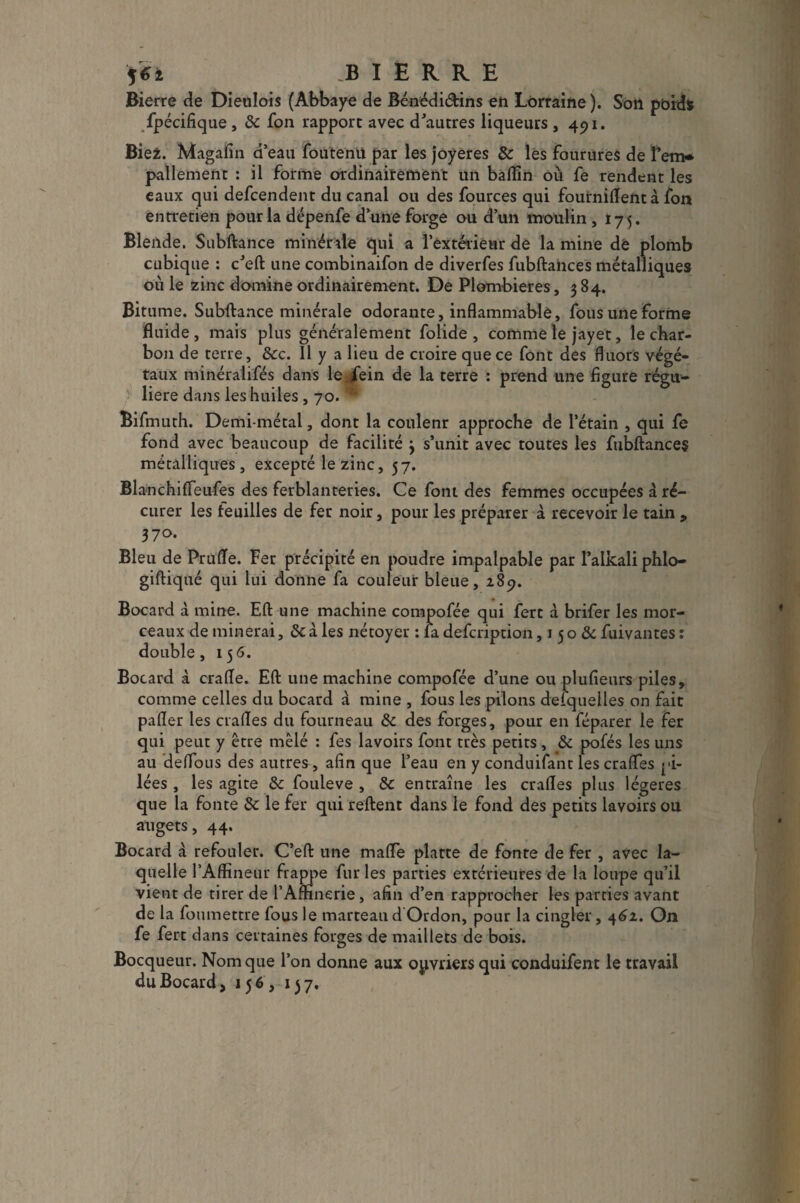 $6i .B I Ë R R E Bierre de Dieulois (Abbaye de Bénédi&ins eh Lorraine ). Son poids fpécifique , 8c fon rapport avec d'autres liqueurs ,491. Bie2. Magafin d’eau foutenü par les joyeres 8c les fourures de Tem* pallement : il forme ordinairement un badin où fe rendent les eaux qui defcendent du canal ou des fources qui foutnident à fon entretien pour la dépenfe d’une forge ou d’un moulin ,175. Blende. Subftance minérale qui a l’extérieur de la mine de plomb cubique : c'eft une combinaifon de diverfes fubftances métalliques oùle zinc domine ordinairement. De Plombières, 384. Bitume. Subftance minérale odorante, inflammable, fous une forme fluide, mais plus généralement folide , comme le jayet, le char¬ bon de terre, 8cc. 11 y a lieu de croire que ce font des duors végé¬ taux minéralifés dans le fein de la terre : prend une figure régu¬ lière dans les huiles, 70. Bifmuth. Demi-métal, dont la coulenr approche de l’étain , qui fe fond avec beaucoup de facilité 3 s’unit avec toutes les fubftances métalliques, excepté le zinc, 57. Blanchifleufes des ferblanteries. Ce font des femmes occupées à ré¬ curer les feuilles de fer noir, pour les préparer à recevoir le tain , 370. Bleu de Prufle. Fer précipité en poudre impalpable par l’alkali phlo- giftiqué qui lui donne fa couleur bleue, 289. Bocard à mine. Eft une machine compofée qui fert à brifer les mor¬ ceaux de minerai, 8cà les nétoyer : la defcription, 150 8c fuivantes: double, 156. Bocard à crafle. Eft une machine compofée d’une ou plufieurs piles, comme celles du bocard à mine , fous les pilons defquelles on fait palier les crades du fourneau 8c des forges, pour en féparer le fer qui peut y être mêlé : fes lavoirs font très petits , 8c pofés les uns au deflous des autres, afin que l’eau en y conduifant les crafles pi¬ lées , les agite 8c fouleve , 8c entraîne les crades plus légères que la fonte 8c le fer qui reftent dans le fond des petits lavoirs ou augets, 44. Bocard à refouler. C’eft une mafle platte de fonte de fer , avec la¬ quelle l’Affineur frappe fur les parties extérieures de la loupe qu’il vient de tirer de l’Amnerie, afin d’en rapprocher les parties avant de la fou mettre fous le marteau dOrdon, pour la cingler, 462. On fe fert dans certaines forges de maillets de bois. Bocqueur. Nom que l’on donne aux ouvriers qui conduifent le travail