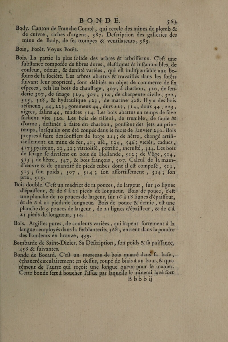 BONDE. $6$ Body. Canton de Franche Comté , qui recele des mines de plomb 8c de cuivre, riches d’argent, 387. Defcription des galleries des mine de Body, de Tes trompes 8c ventilateurs, 389. Bois, Forêt. Voyez Forêt. Bois. La partie la plus folide des arbres 8c arbrifleaux. C’eft une fubftance compofée de fibres dures, élaftiques 8c inflammables, de couleur, odeur, 8c denfité variées , qui eft indifpenfable aux be- foins de la fociété. Les arbres abattus 8c travaillés dans les forêts fuivant leur propriété, font débités en objet de commerce de fix efpeces , tels les bois de chauffage, 307, à charbon, 310, de fen- derie 307, de fciage 319, 507, 514 , de charpente civile, 312, 323, 328, 8c hydraulique 323, de marine 328. Il y a des bois réfineux ,44,223, gommeux 44, durs 223, 514, doux 44,223 , aigres, falins 44 , tendres 514. Les bois abattus en temps de feve fechent vite 3 20. Les bois de tilleul, de tremble, de faille 8c d’orme, deftinés à faire du charbon, pouffent des jets au prin¬ temps, lorfqu’ils ont été coupés dans le mois de Janvier 230. Bois ares à faire desfoufflets de forge 223 3 de hêtre , changé artifi- ement en mine de fer, 3 1 3 ufé , 129, 5463 viciés, caducs , 3173 pyriteux, 22,323 vitriolifé, pétrifié, incrufté ,324. Les bois de fciage fe divifent en bois de Hollande, 5123 de Vôge, 514, 5133 de hêtre, 547, 8c bois françois , 507. Calcul de la main- d’œuvre 8c de quantité de pieds cubes dont il eft compofé ,513, 5153 fon poids, 507 , 514 3 fon aflortifletnent , 5143 fon prix, 515. Bois double. C’eft un madrier de 12 pouces , de largeur , fur 3 o lignes d’épaifleur, 8c de G à 21 pieds de longueur. Bois de pouce, c’eft une planche de 10 pouces de largeur, fur iG X iS lignes d’épaifleur, 8c de G à 21 pieds de longueur. Bois de pouce 8c demie , eft une planche de 9 pouces de largeur , de 21 lignes d’épaifleur , 8c de 6 à 21 pieds de longueur, 514. Bols. Argilles pures, de couleurs variées , qui hapent fortement à la langue -.employés dans la ferblanterie, 368 3 entrent dans la poudre des Fondeurs en bronze, 439. Bombarde de Saint-Dizier. Sa Defcription, fon poids 8c fa puiflance, 45 G 8c fuivantes. Bonde de Bocard. C’eft un morceau de bois quarré dans fa bafe, échancréçirculairement en deflus, coupé de biais à un bout, & qua- rément de l’autre qui reçoit une longue queue pour le manier. Cette bonde fert à boucher l’iflue par laquelle le minerai lavé fore