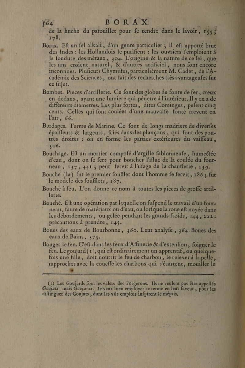 'fa BORAX. de la huche du patouillet pour fe rendre dans le lavoir, 15 5 J 178. Borax. Eft un fel alkali, d’un genre particulier ; il eft apporté brut des Indes : les Hollandois le purifient : les ouvriers l’emploient à la foudure des métaux , 304. L’origine & la nature de ce fel, que les uns croient naturel, & d’autres artificiel, nous font encore inconnues. Plulieurs Chymiftes, particuliément M. Cadet, de l’A¬ cadémie des Sciences, ont fait des recherches très avantageufes fur ce fujet. Bombes. Pièces d’artillerie. Ce font des globes de fonte de fer, creux en dedans , ayant une lumière qui pénétré à l’intérieur. Il y en a de différents diamètres. Les plus fortes, dites Cominges, pefent cinq cents. Celles qui font coulées d’une mauvaife fonte crevent en l’air, 66. Bordages. Terme de Marine. Ce font de longs madriers de diverfes épaifTeurs & largeurs , fciés dans des plançons , qui font des pou¬ tres droites : on en forme les parties extérieures du vaiffeau , 50 6. Bouchage. Eft un mortier compofé d’argille fablonneufe, hume&ée d’eau , dont on fe fert pour boucher l’iflue de la coulée du four¬ neau , 137,441 3 peut fervir à l’ufage de la chaufferie ,139. Bouche ( la) fut le premier foufflet dont l’homme fe fervit ,1863 fut le modèle des foufflets ,187. Bouche à feu. L’on donne ce nom à toutes les pièces de groffe artil¬ lerie. Bouché. Eft une opération par laquelle on fufpend le travail d’un four¬ neau, faute de matériaux ou d’eau, ou lorfque la roue eft noyée dans les débordements , ou gelée pendant les grands froids, 144, ziz: précautions à prendre, 145. Boues des eaux de Bourbonne, 360. Leur analyfe , 364. Boues des eaux de Bains, 375. Bouger le feu. C’eft dans les feux d’Affinerie & d’extenfion, foigner le feu. Le goujat d ( 1 ), qui eft ordinairement un apprentif, ou quelque¬ fois une fille , doit nourrir le feu de charbon , le relever à la peUe, rapprocher avec la coueffe les charbons qui s’écartent, mouiller le * (t) Les Goujards fout les valets des Forgerons. Ils ne veulent pas être appellés Goujats mais Goujards. Je veux bien employer ce terme en leur faveur , pour les diftinguer des Goujats, dont les vils emplois infpirent le mépris.