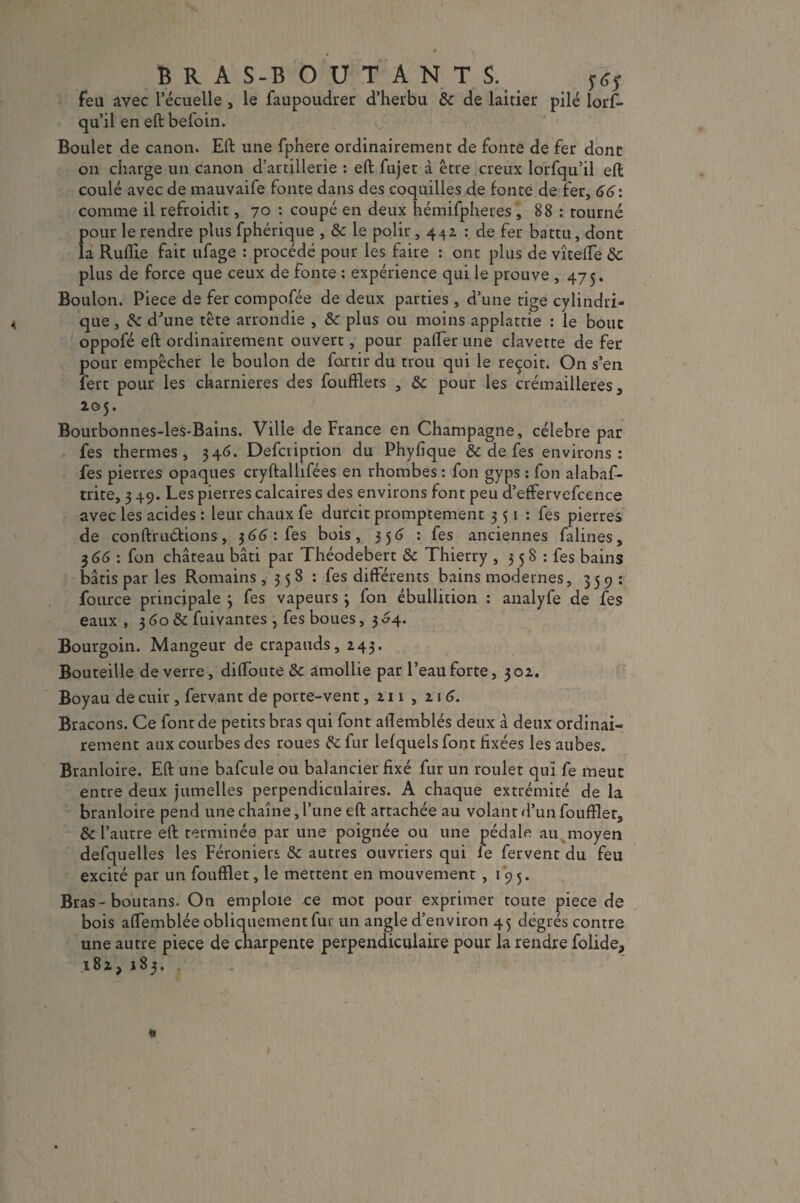 B R A S-B O U T A N T S. feu avec l’écuelle, le faupoudrer d’herbu tk de laitier pilé lorf- qu’il en eft befoin. Boulet de canon. Eft une fphere ordinairement de fonte de fer dont on charge un canon d’artillerie : eft fujet à être creux lorfqu’il eft coulé avec de mauvaife fonte dans des coquilles de fonte de fer, 66: comme il refroidit, 70 : coupé en deux hémifpheres , 88 : tourné pour le rendre plus fphérique , & le polir, 44a : de fer battu, dont la Ruflie fait ufage : procédé pour les faire : ont plus de vîteffe 8c plus de force que ceux de fonte : expérience qui le prouve ,475. Boulon. Piece de fer compofée de deux parties , d’une rige cylindri¬ que , & d'une tête arrondie , 8c plus ou moins applattie : le bouc oppofé eft ordinairement ouvert, pour palier une clavette de fer pour empêcher le boulon de fortir du trou qui le reçoit. On s’en fert pour les charnières des foufflets , &c pour les crémaillères, 205. Bourbonnes-les-Bains. Ville de France en Champagne, célébré par fes thermes, 34 6. Defciiption du Phyfique & de fes environs: fes pierres opaques cryftallifées en rhombes : fon gyps : fon alabaf- trite, 3 49. Les pierres calcaires des environs font peu d’effervefcence avec les acides : leur chaux fe durcit promptement 351: fes pierres de conftrucfions, $66: fes bois, 356 : fes anciennes falines, 3 66 : fon château bâti par Théodebert & Thierry , 3 5 8 : fes bains bâtis par les Romains , 3 5 8 : fes différents bains modernes, 359: fource principale 3 fes vapeurs 3 fon ébullition : analyfe de fes eaux , 3 60 & fuivantes , fes boues, 3 04. Bourgoin. Mangeur de crapauds, 243. Bouteille de verre, diffoute & amollie par l’eau forte, 302. Boyau de cuir , fervant de porte-vent ,211,216. Bracons. Ce font de petits bras qui font aftemblés deux â deux ordinai¬ rement aux courbes des roues 8c fur lefquels font fixées les aubes. Branloire. Eft une bafcule ou balancier fixé fur un roulet qui fe meut entre deux jumelles perpendiculaires. A chaque extrémité de la branloire pend une chaîne, l’une eft attachée au volant d’un foufïler, & l’autre eft terminée par une poignée ou une pédale au moyen defquelles les Féroniers & autres ouvriers qui fe fervent du feu excité par un foufflet, le mettent en mouvement , 1 9 5. Bras- boutans. On emploie ce mot pour exprimer toute piece de bois affemblée obliquement fur un angle d’environ 45 degrés contre une autre piece de charpente perpendiculaire pour la rendre folide, 182, 183.