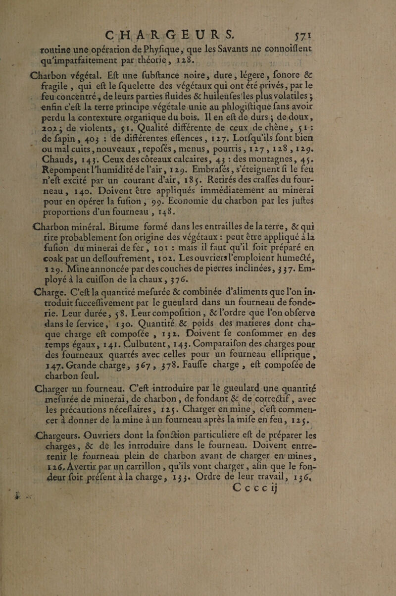 CHARGEURS. j7i routine une opération de Phyfique, que les Savants ne connoiflent qu’imparfaitement par théorie, 128. Charbon végétal. Eft une fubftance noire, dure, légère, fonore 8c fragile , qui eft le fquelette des végétaux qui ont été privés, par le feu concentré, de leurs parties fluides & huileufes les plus volatiles 3 enfin c’eft la terre principe végétale unie au phlogiftique fans avoir perdu la contexture organique du bois. Il en eft de durs ; de doux, loi'y de violents, 51. Qualité différente de ceux de chêne, 51 : defapin, 403 : de différentes eflences, 127. Lorfqu’ils font bien ou mal cuits, nouveaux , repofés, menus, pourris ,127,128,129. Chauds, 143. Ceux des coteaux calcaires, 43 : des montagnes, 45. Repompent l'humidité de l’air ,129. Embrafés, s’éteignent fi le feu n’eft excité par un courant d’air, 185. Retirés des crafles du four¬ neau , 140. Doivent être appliqués immédiatement au minerai pour en opérer la fufion , 99. Economie du charbon par les juftes proportions d’un fourneau ,148. Charbon minéral. Bitume formé dans les entrailles de la terre, &qui tire probablement fon origine des végétaux : peut être appliqué à la fufion du minerai de fer, 101 : mais il faut qu’il foit préparé en coak par un defloufrement, 102. Les ouvriers l’emploient humeélé, 129. Mine annoncée par des couches de pierres inclinées, 337. Em¬ ployé à la cuiflon de la chaux, 37 6. Charge. C’eft la quantité mefurée 8c combinée d’aliments que l’on in¬ troduit fucceflivement par le gueulard dans un fourneau de fonde¬ rie. Leur durée, 58. Leur compofition, & l’ordre que l’onobferve dans le fervice, 130. Quantité 8c poids des matières dont cha¬ que charge eft compofée ,131. Doivent fe confommer en des temps égaux, 141. Culbutent, 143. Comparaifon des .charges pour des fourneaux quarrés avec celles pour un fourneau elliptique, 147. Grande charge, 367, 378. Faufle charge, eft compofée de charbon feu h Charger un fourneau. C’eft introduire par le gueulard une quantité mefurée de minerai, de charbon, de fondant 8c de correctif, avec les précautions néceflaires, 125. Charger en mine, c’eft commen¬ cer à donner de la mine à un fourneau après la mife en feu, 125. Chargeurs. Ouvriers dont la fonftion particulière eft de préparer les charges, 8c de les introduire dans le fourneau. Doivent entre¬ tenir le fourneau plein de charbon avant de charger en mines, ï 16, Avertir par uncarrillon , qu’ils vont charger, afin que le fon¬ deur foit préfent à la charge, 133. Ordre de leur travail, 136, C c c c ij 1