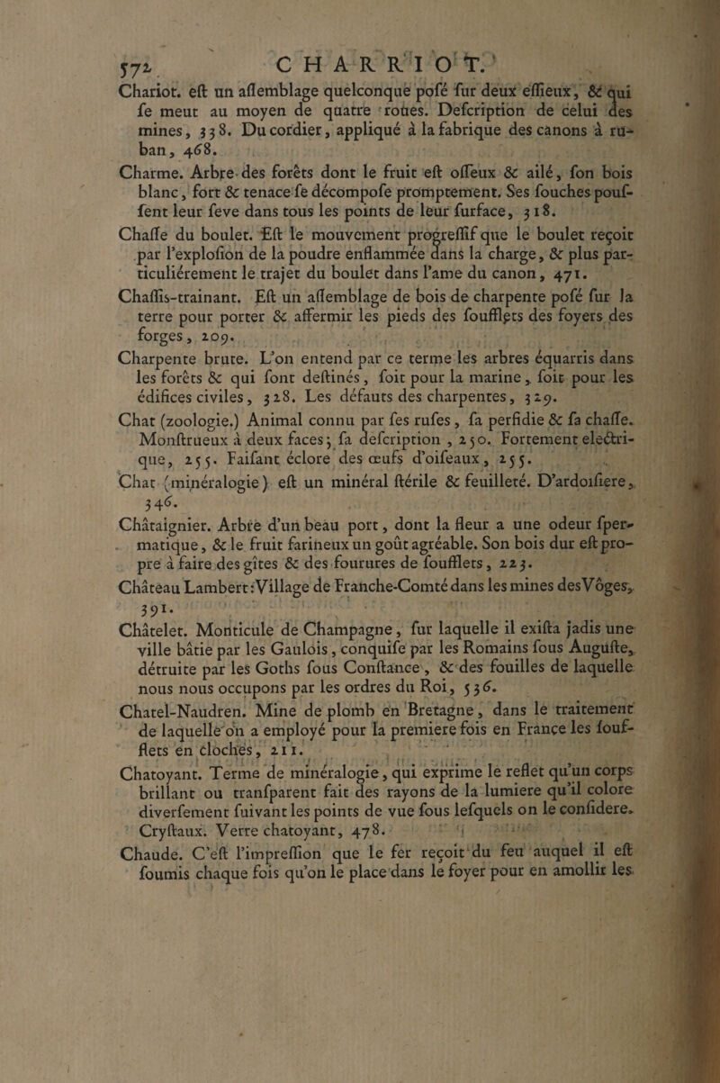 57V CHAR R I O T. Chariot, eft un aflemblage quelconque pofé fur deux eflieux, & qui fe meut au moyen de quatre roues. Defcription de celui des mines, 338. Ducordier, appliqué à la fabrique des canons à ru^ ban, 468. Charme. Arbre des forêts dont le fruit eft offeux & ailé, fon bois blanc, fort & tenace fe décompofe promptement. Ses fouches pouf¬ fent leur feve dans tous les points de leur furface, 318. Chafle du boulet. £ft le mouvement progrefllf que le boulet reçoit par l’explofion de la poudre enflammée dans la charge, & plus par¬ ticuliérement le trajet du boulet dans famé du canon, 471. Chaflîs-trainant. Eft un aflemblage de bois de charpente pofé fur la terre pour porter Sc affermir les pieds des fouftlpts des foyers des forges, ioç). Charpente brute. L’on entend par ce terme les arbres équarris dans les forêts fk qui font deftinés , foit pour la marine,. foit pour les édifices civiles , 328. Les défauts des charpentes, 329. Chat (zoologie.) Animal connu par fes rufes , fa perfidie Sc fa chaffe. Monftrueux à deux faces3 fa defcription ,250. Fortement eledri- que, 255. Faifant éclore des œufs d’oifeaux, 255. Chat (minéralogie) eft un minéral ftérile & feuilleté. D’ardoifiere, Châtaignier. Arbre d’un beau port, dont la fleur a une odeur fper- matique, Sc le fruit farineux un goût agréable. Son bois dur eft pro¬ pre à faire des gîtes & des fourures de foufflets ,223. Château Lambert : Village de Franche-Comté dans les mines desVoges,, 391- Châtelet. Monticule de Champagne, fur laquelle il exifta jadis une ville bâtie par les Gaulois, conquife par les Romains fous Augufte, détruite par les Goths fous Conftance , & des fouilles de laquelle nous nous occupons par les ordres du Roi , 536. Chatel-Naudren. Mine de plomb en Bretagne, dans le traitement de laquelle'bn a employé pour la première fois en France les iouf- flets en cloches, 211. Chatoyant. Terme de minéralogie, qui exprime le reflet qu’un corps brillant ou tranfparent fait des rayons de la lumière qu’il colore diverfement fuivant les points de vue fous lefquels on le confidere* Cryftaux. Verre chatoyant, 478. N Chaude. C’eft l’impreflîon que le fer reçoit du feu auquel il eft fournis chaque fois qu’on le place dans le foyer pour en amollir les