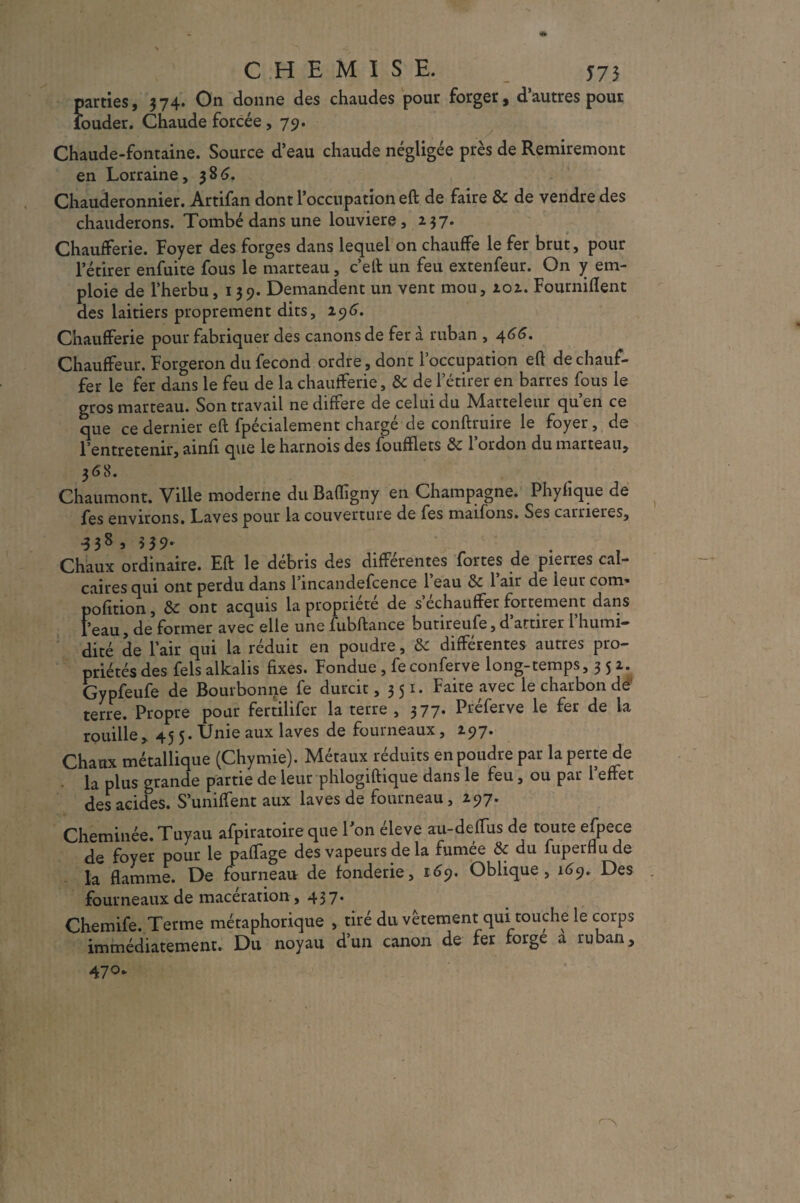 CHEMISE. 575 parties, 574. On donne des chaudes pour forger, d’autres pour iouder. Chaude forcée, 79. Chaude-fontaine. Source d’eau chaude négligée près de Remiremont en Lorraine, 586. Chauderonnier. Artifan dont l’occupation eft de faire & de vendre des chauderons. Tombé dans une louviere , 257• Chaufferie. Foyer des forges dans lequel on chauffe le fer brut, pour l’étirer enfuite fous le marteau, c’eft un feu extenfeur. On y em¬ ploie de l’herbu, 139. Demandent un vent mou, 202. Fourniflent des laitiers proprement dits, 296. Chaufferie pour fabriquer des canons de fer à ruban , 466. Chauffeur. Forgeron du fécond ordre, dont l’occupation eft de chauf¬ fer le fer dans le feu de la chaufferie, & de l’étirer en barres fous le gros marteau. Son travail ne différé de celui du Marteleur qu’en ce que ce dernier eft fpécialement chargé de conftruire le foyer, de Fentretenir, ainfi que le harnois des foufïlets & l’ordon du marteau, 3 58. Chaumont. Ville moderne du Bafiigny en Champagne. Phyfique de fes environs. Laves pour la couverture de fes maifons. Ses carrières, ■338 > 539' „ , . Chaux ordinaire. Eft le débris des différentes fortes de pierres cal¬ caires qui ont perdu dans 1 incandefcence 1 eau & 1 air de leur com» pofttion, & ont acquis la propriété de s’échauffer fortement dans l’eau, de former avec elle une fubftance butireufe,d’attirer l’humi¬ dité de l’air qui la réduit en poudre, & différentes autres pro¬ priétés des fels alkalis fixes. Fondue , fe conferve long-temps, 3 5 2. Gypfeufe de Bourbonne fe durcit ,351. Faite avec le charbon de terre. Propre pour fertilifer la terre , 377. Préferve le fer de la rouille, 45 5. Unie aux laves de fourneaux, 297. Chaux métallique (Chymie). Métaux réduits en poudre par la perte de la plus grande partie de leur phlogiftique dans le feu, ou par reflet des acides. S’unifient aux laves de fourneau, 297. Cheminée. Tuyau afpiratoire que 1 on éleve au-defTus de toute efpece de foyer pour le paftage des vapeurs de la fumée & du fuperflude la flamme. De fourneau de fonderie, 169. Oblique, 169. Des fourneaux de macération, 437* Chemife. Terme métaphorique , tiré du vêtement qui touche le corps immédiatement. Du noyau d’un canon de fer forge a ruban, 47°-