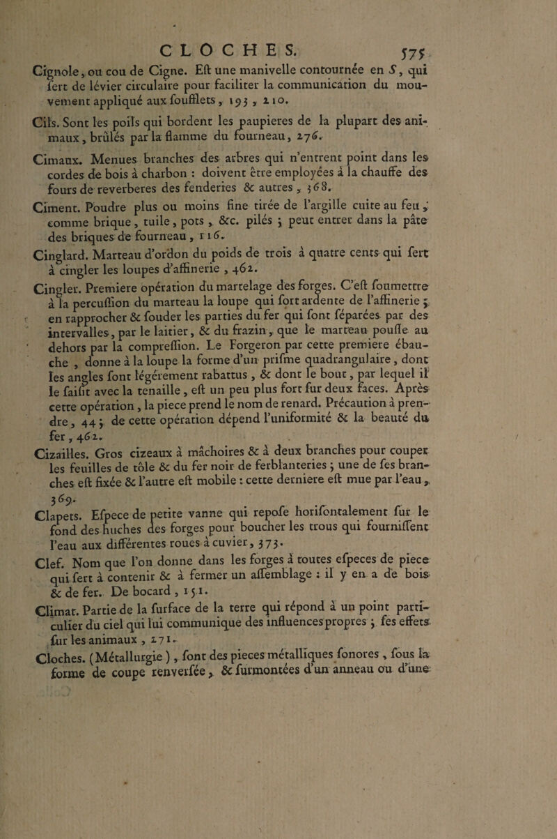CLOCHES. 575: Cignole,ou cou de Cigne. Eft une manivelle contournée en S, qui fert de levier circulaire pour faciliter la communication du mou¬ vement appliqué aux foufflets , 193 , 110. Cils. Sont les poils qui bordent les paupières de la plupart des ani¬ maux, brûlés par la flamme du fourneau, 276. Cimaux. Menues branches des arbres qui n’entrent point dans les cordes de bois à charbon : doivent être employées à la chauffe des fours de reverberes des fenderies 8c autres , 368. Ciment. Poudre plus ou moins fine tirée de l’argille cuite au feu comme brique, tuile, pots ,. 8cc. pilés 3 peut entrer dans la pâte des briques de fourneau, r 1 G. Cinglard. Marteau d’ordon du poids de trois à quatre cents qui fert à cingler les loupes d’affinerie , 462. Cingler. Première opération du martelage des forges. C’eft foumetrre àla pereuflion du marteau la loupe qui fort ardente de Raffinerie 3 en rapprocher 8c fouder les parties du fer qui font féparées par des intervalles, par le laitier, 8c du frazin, que te marteau poufle au dehors par la compreflion. Le Forgeron par cette première ébau¬ che , donne à la loupe la forme d’un prifme quadrangulaire , donc les angles font légèrement rabattus , 8c dont le bout, par lequel il le faifit avec la tenaille , eft un peu plus fort fur deux faces. Après cette opération, la piece prend le nom de renard. Précaution à pren¬ dre, 443 de cette opération dépend l’uniformité 8c la beauté du fer, 462. Cizailles. Gros cizeaux à mâchoires 8c â deux branches pour couper les feuilles de tôle 8c du fer noir de ferblanteries 3 une de fes bran¬ ches eft fixée 8c l’autre eft mobile : cette derniere eft mue par l’eau ,, 3 fy- Clapets. Efpece de petite vanne qui repofe horifcntalement fur le fond des huches des forges pour boucher les trous qui fourniftent l’eau aux différentes roues à cuvier, 373. Clef. Nom que l’on donne dans les forges à toutes efpeces de piece qui fert à contenir 8c à fermer un affemblage : il y en a de bois 8c de fer. De bocard , 151. Climat. Partie de la furface de la terre qui répond â un point parti¬ culier du ciel qui lui communique des influences propres 3 fes effets fur les animaux ,271* Cloches. (Métallurgie ), font des pièces métalliques fonores , fous la ^ forme de coupe renverfée > 8c furmontées d’un anneau ou d une