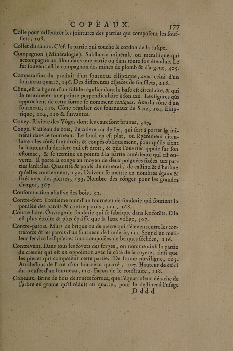 copeaux:. y77 Colle pour calfeutrer les jointures des parties qui compofent les fouf- flets, 108. Collet du canon. C’eft la partie qui touche le cordon de la tulipe. Compagnon (Minéralogie). Subftance minérale ou métallique qui accompagne un filon dans une partie ou dans toute fon étendue. Le fer fouvent eft le compagnon des mines de plomb & d’argent, 405. Comparaifon du produit d’un fourneau elliptique, avec celui d’un fourneau quarré, 146.Des différentes efpeces de foufïlets, 218. Cône, eft la figure d’un folide régulier dont la bafe eft circulaire, & qui fe termine en une pointe perpendiculaire à fon axe. Les figures qui approchent de cette forme fe nomment coniques. Axe du cône d’un fourneau, no. Cône régulier des fourneaux de Saxe, 104. Ellip¬ tique, 104,110 & fuivantes. Coney. Riviere des Vôges dont les eaux font brunes, Conge. Vaifleau de bois, de cuivre ou de fer, qui fert à porter le mi¬ nerai dans le fourneau. Le fond en eft plat, ou légèrement circu¬ laire : les côtés font droits &c coupés obliquement, pour qu’ils aient la hauteur du derrière qui eft droit, de que l’ouvrier appuie fur fon eftomac, & fe termine en pointe a la partie antérieure qui eft ou¬ verte. Il porte la conge au moyen de deux poignées fixées aux par¬ ties latérales. Quantité & poids déminerai, de caftine & d’herbue qu’elles contiennent, 131. Doivent fe mettre en nombres égaux & fixés avec des pierres, 133. Nombre des conges pour les grandes charges., 367. Confommation abufive des bois ,92. Contre-fort. Troifieme mur d’un fourneau de fonderie qui foutient la ■pouffée des parois de contre parois ,111, t6S. Contre-latte. Ouvrage de fenderie qui fe fabrique dans les forêts. Elle eft plus étroite & plus épaiiTe que la latte volige, 307. Contre-parois. Murs de brique ou de pierre qui s’élèvent entre les con¬ treforts & les parois d’un fourneau de fonderie, 111. Sont d’un meil¬ leur fervice lorfqu’elles font compofées de briques féchées, 116. Contrevent. Dans tous les foyers des forges , on nomme ainfî la partie du creufet qui eft en oppofition avec le côté de la tuyere, ainfî que les pièces qui compofent cette partie. De forme curviligne, 105. Au-deftbus de l’axe d’un fourneau quarré , 107. Hauteur de celui du creufet d’un fourneau, 110. Façon de le conftruire ,118. Copeaux. Brins de bois de toutes formes, que l’équarriftêur détache de l’arbre en grume qu’il réduit au quarré, pour le deftiner à l’ufage pddd