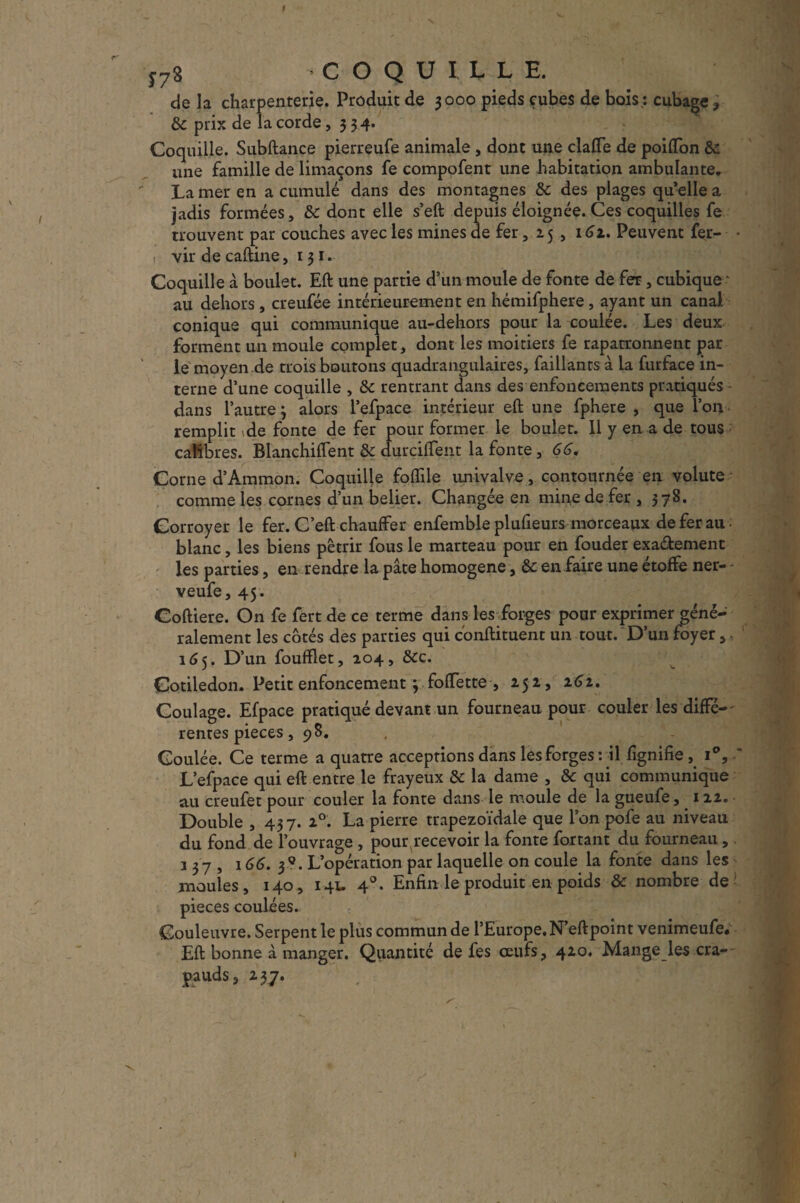 de la charpenterie. Produit de 3000 pieds cubes de bois*, cubage, &c prix de la corde, 334. Coquille. Subftance pierreufe animale , dont une claffe de poiffon &: une famille de limaçons fe compofent une habitation ambulante, La mer en a cumulé dans des montagnes & des plages qu elle a jadis formées, &c dont elle s’eft depuis éloignée. Ces coquilles fe trouvent- par couches avec les mines de fer, 15 , 161. Peuvent fer- • ! vir de caftine, 131, Coquille à boulet. Eft une partie d’un moule de fonte de fer, cubique - au dehors , creufée intérieurement en hémifphere, ayant un canal conique qui communique au-dehors pour la coulée. Les deux forment un moule complet, dont les moitié» fe rapatronnent par le moyen de trois boutons quadrangulaires, faillants à la furface in¬ terne d’une coquille , Sc rentrant dans des enfoncements pratiqués dans l’autre 3 alors l’efpace intérieur eft une fphere , que l’on remplit de fonte de fer pour former le boulet. 11 y en a de tous calibres. Blanchiftent 8c durciffent la fonte, 66, Corne d’Ammon. Coquille foiïile univalve, contournée en volute comme les cornes d’un belier. Changée en mine de fer , 378. Corroyer le fer. C’eft chauffer enfemble plufieurs morceaux de fer au. blanc, les biens pétrir fous le marteau pour en fouder exa&ement les parties, en rendre la pâte homogène, & en faire une étoffe ner- * veufe, 45. Coftiere. On fe fert de ce terme dans les forges pour exprimer géné¬ ralement les côtés des parties qui conftituent un tout. D’un foyer,. 165. D’un foufflet, 204, &c. Cotiledon. Petit enfoncement 3 foffette , 252, 262. Coulage. Efpace pratiqué devant un fourneau pour couler les diffé¬ rentes pièces, 98. Coulée. Ce terme a quatre acceptions dans les forges: il lignifie , i°, ' L’efpace qui eft entre le frayeux & la dame , & qui communique au creufet pour couler la fonte dans le moule de la gueufe, 112. Double , 437. 20. La pierre trapézoïdale que l’on pofe au niveau du fond de l’ouvrage , pour recevoir la fonte fartant du fourneau, 337, 166. 5*. L’opération par laquelle on coule la fonte dans les moules, 140, 141. 40. Enfin le produit en poids & nombre de pièces coulées. Couleuvre. Serpent le plus commun de l’Europe, N’eftpoint venimeufe. Eft bonne à manger. Quantité de fes oeufs, 420. Mange les cra¬ pauds, 237.