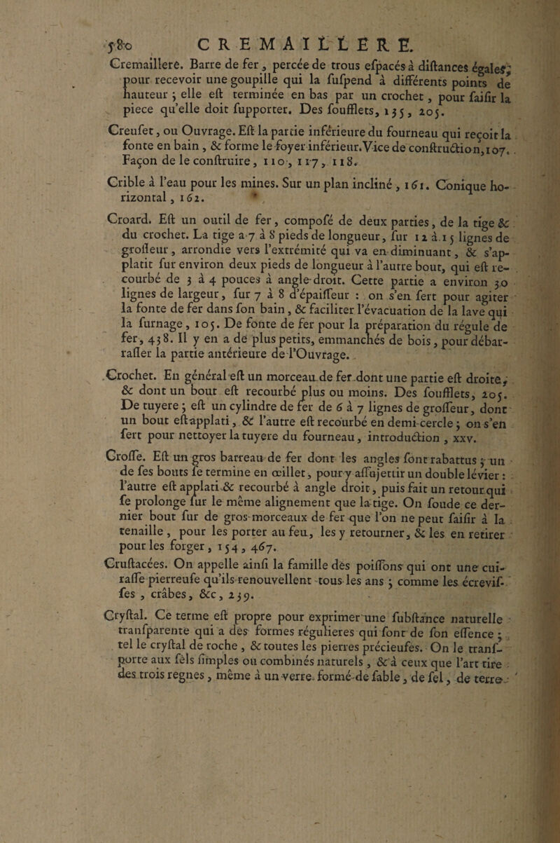 Jfco CREMAILLERE. Cremaillere. Barre de fer , percée de trous efpacésà diftances égaler; pour recevoir une goupille qui la fufpend à différents points de hauteur 3 elle eft terminée en bas par un crochet, pour faifîr la v pièce quelle doit fupporter. Des foufflets, 135, 205. Creufet, ou Ouvrage. Eft la partie inférieure du fourneau qui reçoit la fonte en bain , & forme le foyer inférieur.Vice de conftruâ:ion,io7. Façon de le conftruire, 110,117, 118. Crible à l’eau pour les mines. Sur un plan incliné , i5i. Conique ho¬ rizontal j I 52. Croard. Eft un outil de fer, compofé de deux parties, de la tige & du crochet. La tige a 7 à S pieds de longueur, fur 12 à.i 5 lignes de grofteur, arrondie vers l’extrémité qui va en diminuant, & s’ap- platit fur environ deux pieds de longueur à l’autre bout, qui eft re¬ courbé de 3 à 4 pouces à angle-droit. Cette partie a environ 30 lignes de largeur, fur 7 à.8 d’épaifTeur : on s’en fert pour agiter la fonte de fer dans fon bain , & faciliter l’évacuation de la lave qui la fumage , 105. De fonte de fer pour la préparation du régule de fer, 438. Il y en a de plus petits, emmanchés de bois, pour débar- rafler la partie antérieure de l’Ouvrage.. Crochet. En général eft un morceau.de fer dont une partie eft droite, & dont un bout eft recourbé plus ou moins. Des foufflets, 205. De tuyere 3 eft un cylindre de fer de 5 à 7 lignes de grofteur, dont un bout eftapplati, & l’autre eft recourbé en demi-cercle 3 on s’en fert pour nettoyer la tuyere du fourneau, introduéhon , xxv. Croffe. Eft un gros barreau de fer dont les angles font rabattus 3 un - de fes bouts le termine en œillet, pour y aftujettir un double lévier : l’autre eft applatL& recourbé à angle droit, puis fait un retour qui fe prolonge lur le même alignement que la tige. On foude ce der¬ nier bout fur de gros-morceaux de fer que l’on ne peut failîr à la . tenaille , pour les porter au feu, les y retourner, & les en retirer pour les forger ,154,457. Cruftacées. On appelle ainfi la famille des poiftons qui ont une cui- rafte pierreufe qu’ils renouvellent -tous les ans 3 comme les écrevif- fes , crabes, &c, 239. Cryftal. Ce terme eft propre pour exprimer une fubftahce naturelle tranfparente qui a des formes régulières qui font de fon eftence • tel le cryftal de roche , & toutes les pierres précieufes. On le tranl'l porte aux fèls fimples ou combinés naturels, & à ceux que l’art tire des trois régnés, même à un verre- formé-de fable , de fel, de terre.