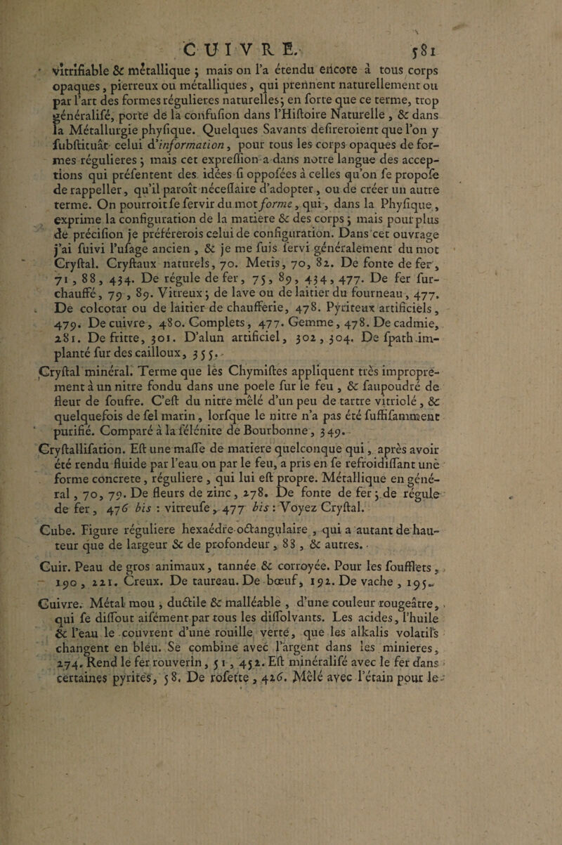 CUIVRE. y 81 * vîtrifiable Sc métallique ; mais on l’a étendu encore a tous corps opaques, pierreux ou métalliques, qui prennent naturellement ou par l’art des formes régulières naturelles j en forte que ce terme, trop généralifé, porte de là corifufion dans l’Hiftoire Naturelle , Sc dans la Métallurgie phyfique. Quelques Savants defireroient que l’on y fubftituât celui d’'information, pour tous les corps opaques défor¬ més régulières 3 mais cet expreflion a dans notre langue des accep¬ tions qui préfentent des idées fi oppofées à celles qu’on fe propofe de rappeller, qu’il paroît néceflaire d’adopter , ou de créer un autre terme. On pourroitfe fervir dumot/o/vwc, qui, dans la Phyfique, exprime la configuration de la matière Sc des corps j mais pour plus de précifion je préférerois celui de configuration. Dans cet ouvrage j’ai fuivi l’ufage ancien , Sc je me fuis fervi généralement du mot Gryftal. Cryftaux naturels, 70. Métis, 70, 82. De fonte de fer, 71,88, 434. De régule de fer, 75, 89, 434,477. De fer fur- chauffé, 79 , 89. Vitreux 3 de lave ou de laitier du fourneau, 477. De colcotar ou de laitier de chaufferie, 478. Pyriteax artificiels, 479. De cuivre, 480. Complets, 477. Gemme, 478. De cadmie, 281. De fritte, 301. D’alun artificiel, 302,304. Defpathim- planté fur des cailloux, 355., Cryftal minéral. Terme que lès Chymiftes appliquent très impropre¬ ment à un nitre fondu dans une poeie fur le feu , Sc faupoudré de fleur de foufre. C’eft du nitre mêlé d’un peu de tartre vitriolé, Sc quelquefois de fel marin, lorfque le nitre n’a pas été fuftifammenc purifié. Comparé à la félcnite deBourbonne, 349. Cryftallifation. Eft une mafie de matière quelconque qui, après avoir été rendu fluide par l’eau ou par le feu, a pris en fe refroidiffant une forme concrète, régulière , qui lui eft propre. Métallique en géné¬ ral , 70, 70. De fleurs de zinc , 278. De fonte de fer 3 de régule de fer, 476 bis : vitreufe,, 477 bis : Voyez Cryftal. Cube. Figure régulière hexaèdre oélangulaire , qui a autant de hau¬ teur que de largeur Sc de profondeur, 83 , Sc autres. • Cuir. Peau de gros animaux, tannée Sc corroyée. Pour les foufflets ,, - 190, 221. Creux. De taureau. De bœuf > 192. De vache, 195.. Cuivre. Métal mou , duélile Sc malléable , d’une couleur rougeâtre,. qui fe diffout aifémenr par tous les diflolvants. Les acides, l’huile Sc l’eau le couvrent d’une rouille verte, que les alkalis volatils changent en bléu. Se combine avec 1 argent dans les minières, 274, Rend le fer rouverin, 51,452. Eft minéralifé avec le fer dans certaines pyrites , 5 8. De rofette , 416. Mêlé avec l’étain pour le-
