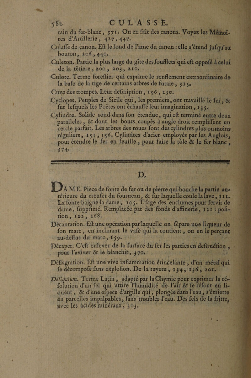 y8i CULAS S E. tain du fer-blanc, 371. On en fait des canons. Voyez les Mémoi¬ res d’Artillerie, 417,447, Culafle de canon. Eft le fond de Famé du canon : elle s'étend jufqu’ait bouton, 20(3,440. Culeton. Partie la plus large du gîte desfoufflets qui eft oppofé à celui delà têtiere,2oo,, 203, 210. Culote. Terme foreftier qui exprime le renflement extraordinaire de la bafe de la tige de certains arbres de futaie ,315# Cuyo des trompes. Leur defcription, 196, 230. Cyclopes. Peuples de Sicile qui, les premiers,ont travaillé le fer, &c fur lefquels les Poètes ont échauffé leur imagination ,135. Cylindre. Solide rond dans fon étendue, qui eft terminé entre deux parallèles , 8c dont les bouts coupés à angle droit rempliffent un cercle parfait. Les arbres des roues font des cylindres plus ou moins réguliers , 151 , 15(3. Cylindres d’acier employés par les Anglois* pour étendre le fer en feuille , pour faire la tôle ôc le fer blanc , P, Da m e. Piece de fonte de fer ou de pierre qui bouche la partie an¬ térieure du creufet du fourneau, ôc fur laquelle coule la lave, 111. La fonte baigne la dame, 105. Ufage des enclumes pour fervir de dame, fupprimé. Remplacée par des fonds d’affinerie, 121 : poli- tion , 122 , 168. Décantation. Eft une opération par laquelle on fépare une liqueur de fon marc , en inclinant le vafe qui la contient, ou en le perçant au-deflus du marc, 159. Décaper. C’eft enlever de la furface du fer les parties en deftrucHon , pour l’aviver ôc le blanchir, 370. Déflagration. Eft une vive inflammation étinçelante , d’un métal qui fe décompofe fans explofton. De la tuyere ,134, 136, 201. Deliquium. Terme Latin , adapté par laChymie pour exprimer la ré*« folution d’un fel qui attire l’humidité de l’air ôc fe réfout en li¬ queur , ôc d’une efpece d’argille qui, plongée dans l’eau, s’émiette en parcelles impalpables, fans troubler l’eau. Des fels de la fritte^ gvec les acides minéraux, 303.