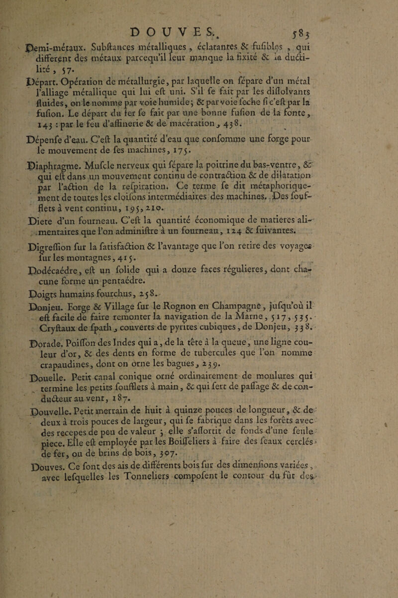 jpemi-métaux. Subftances métalliques , éclatantes 8c -fufiblçs , qui different des métaux parcequ’il leur manque la fixité 8c la duéti- litc, 57. Départ. Opération de métallurgie, par laquelle on répare d’un métal l’alliage métallique qui lui eft uni. S’il fe fait par les diflolvanrs fluides, on le nomme par voie humide; & par voie leche fi c’eft par la fufion. Le départ du fer fe fait par une bonne fufion de la fonte, 143 : par le feu d’affinerie 8c de macérationy 438. Dépenfe d’eau. C’eft la quantité d’eau que confomme une forge pour le mouvement de fes machines, 175. Diaphragme. Mufcle nerveux qui fépare la poitrine du bas-ventre, & qui eft dans un mouvement continu de contraction 8c de dilatation par l’aCtion de la relpiration. Ce terme fe dit métaphorique¬ ment de toutes îçs cloifons intermédiaires des machines. . Des fouf- flets à vent continu, 195,210. Diete d’un fourneau. C’eft la quantité économique de matières ali¬ mentaires que l’on adminiftre à un fourneau, 124 8c fuivantes. Digreffion fur la fatisfadion 8c l’avantage que l’on retire des voyages fur les montagnes ,415. Dodécaèdre, eft un folide qui a douze faces régulières, dont cha¬ cune forme un pentaèdre. Doigts humains fourchus, 258. Donjeu. Forge 8c Village fur le Rognon en Champagne, jufqu’où il eft facile de faire remonter fa navigation de la Marne , 517, 535. Gryftaux de fpath , couverts de pyrites cubiques, de Donjeu, 338. Dorade. Poiffon des Indes qui a, de la tête à la queue, une ligne cou¬ leur d’or, 8c des dents en forme de tubercules que l’on nomme crapaudines, dont on orne les bagues, 239. Doueile. Petit canal conique orné ordinairement de moulures qui termine les petits fouftlets a main, 8c qui fert de paffage 8c de con¬ ducteur au vent, 187. Douvelle. Petit merrain de huit à quinze pouces de longueur, 8c de deux à trois pouces de largeur, qui fe fabrique dans les forêts avec des recepes de peu de valeur 3 elle s’aflortit de fonds d’une feule piece. Elle eft employée par les Boiffeliers à faire des féaux cerclés > de fer, ou de brins de bois, 307. Douves. Ce font des ais de différents bois fur des dimenfions variées , avec lefquelies les Tonneliers compofent le contour du fût des-