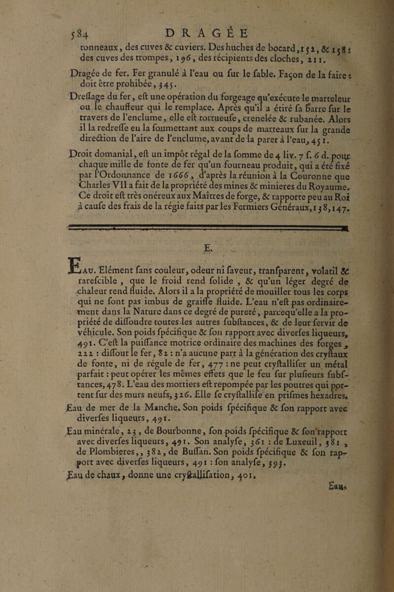 5B4 DRAGÉE tonneaux, des cuves &c cuviers. Des huches de bocard,i 51, 8c 15 8 « des cuves des trompes, 196, des récipients des cloches, 211. Dragée de fer. Fer granulé à l’eau ou fur le fable. Façon de la faire t doit être prohibée, 345. Drelîage du fer, eft une opération du forgeage qu’exécute le marteleur ou le chauffeur qui le remplace. Après qu’il a étiré fa Sarre fur le travers de l’enclume, elle eft tortueufe, crenelée 8c rubanée. Alors il la redrefTe en la fonmettant aux coups de marteaux fur la grande direétion de l’aire de l’enclume, avant de la parer à l’eau, 45 1. Droit domanial, eft un impôt régal de la femme de 4 liv. 7 f. 6 d. pour chaque mille de fonce de fer qu’un fourneau produit, qui a été fixé par l’Ordonnance de 1666, d’après la réunion à la Couronne que Charles Vil a fait de la-propriété des mines & minières du Royaume. Ce droit eft très onéreux aux Maîtres de forge, & rapporte peu au Roi À caufe des frais de la régie faits par les Fermiers Généraux, 138,147. Eau. Elément fans couleur, odeur ni faveur, tranfparent, volatil 8c rarefcible , que le froid rend folide , & qu’un léger degré de chaleur rend fluide. Alors il a la propriété de mouiller tous les corps qui ne font pas imbus de graine fluide. L’eau n’eft pas ordinaire¬ ment dans la Nature dans ce degré de pureté, parcequ’elleala pro¬ priété de difloudre toutes .les autres fubftances, & de leur fervir de véhicule. Son poids fpécifique 8c fou rapport avec diverfes liqueurs, 491. C’eft la puiflance motrice ordinaire des machines des forges 222 : diflout le fer, 8 2 : n’a aucune part à la génération des cryftaux de fonte, ni de régule de fer, 477 :ne peut cryftallifer un métal parfait : peut opérer les mêmes effets que le feu fur plufieurs fubf¬ tances, 47 8. L’eau des mortiers eft repompée pat les poutres qui por¬ tent fur des murs neufs, 32 6. Elle fe cryftallife en prifmes hexadres» Eau de mer de la Manche, Son poids fpécifique 8c fon rapport avec diverfes liqueurs, 491. Eau minérale, 231, de Bourbonne, fon poids fpécifique 8c fon rapport avec diverfes liqueurs, 491. Son analyfe, 361 : deLuxeuil, 381 a de Plombières,, 382, de Buflan. Son poids fpécifique 8c fon rap¬ port avec diverfes liqueurs, 491 : fon analyfe, 393, j£au de chaux, donne une cryftallifation, 401, Eai*>