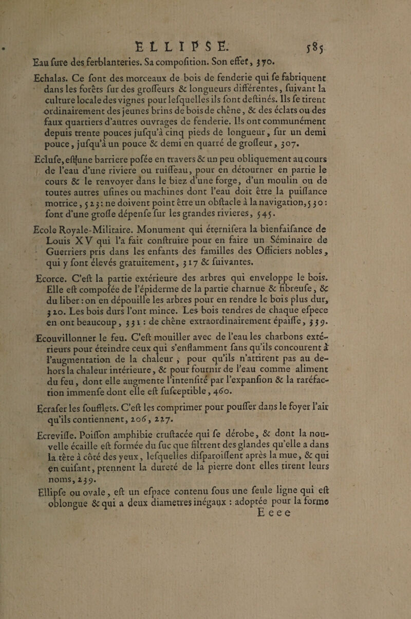 ELLIPSE. y 8 5 Eau fure des ferblanteries. Sa compofition. Son effet, 3 70. Echalas. Ce font des morceaux de bois de fenderie qui fe fabriquent dans les forêts fur des groffeurs 8c longueurs différentes, fuivant la culture locale des vignes pour lefquelles ils font deftinés. Ils fe tirent ordinairement des jeunes brins de bois de chêne, 8c des éclats ou des faux quartiers d’autres ouvrages de fenderie. Ils ont communément depuis trente pouces jufqu’àcinq pieds de longueur, fur un demi pouce, jufqu’à un pouce 8c demi en quarré de grofïeur, 507. Eclufe,eft{une barrière pofée en travers 8c un peu obliquement an cours de l’eau d’une riviere ou ruiffeau, pour en détourner en partie le cours 8c le renvoyer dans le biez d’une forge, d’un moulin ou de toutes autres ufines ou machines dont l’eau doit être la puiflance motrice, 513 : ne doivent point être un obftacle à la navigation, 530: font d’une grofîe dépenfe fur les grandes rivières, 545. Ecole Royale-Militaire. Monument qui éternifera la bienfaifance de Louis XV qui la fait conftruire pour en faire un Séminaire de Guerriers pris dans les enfants des familles des Officiers nobles , qui y font élevés gratuitement, 3 17 8c fuivantes. Ecorce. C’eft la partie extérieure des arbres qui enveloppe le bois. Elle eft compofée de l’épiderme de la partie charnue 8c fibreufe, 8c du liber : on en dépouille les arbres pour en rendre le bois plus dur, 310. Les bois durs l’ont mince. Les bois tendres de chaque efpece en ont beaucoup, 3 31 : de chêne extraordinairement épaiffe, 339. Ecouvillonner le feu. C’eft mouiller avec de l’eau les charbons exté¬ rieurs pour éteindre ceux qui s’enflamment fans qu’ils concourent a l’augmentation de la chaleur , pour qu’ils n’attirent pas au de¬ hors la chaleur intérieure, & pour fournir de l’eau comme aliment du feu, dont elle augmente l’intenfité par l’expanfion 8c la raréfac¬ tion immenfe dont elle eft fufceptible, 460. Ecrafer les foufïlets. C’eft les comprimer pour pouffer dans le foyer l’air qu’ils contiennent, 206, 227. Ecrevifle. PoifTon amphibie cruftacée qui fe dérobe, 8c dont la nou¬ velle écaille eft formée du fuc que filtrent des glandes quelle a dans la tête à côté des yeux, lefquelles difparoiflent après la mue, 8c qui <en cuifant, prennent la dureté de la pierre dont elles tirent leurs noms, 239. Ellipfe ou ovale, eft un efpace contenu fous une feule ligne qui eft oblongue 8c qui a deux diamètres inégaux : adoptée pour la forme E e e e