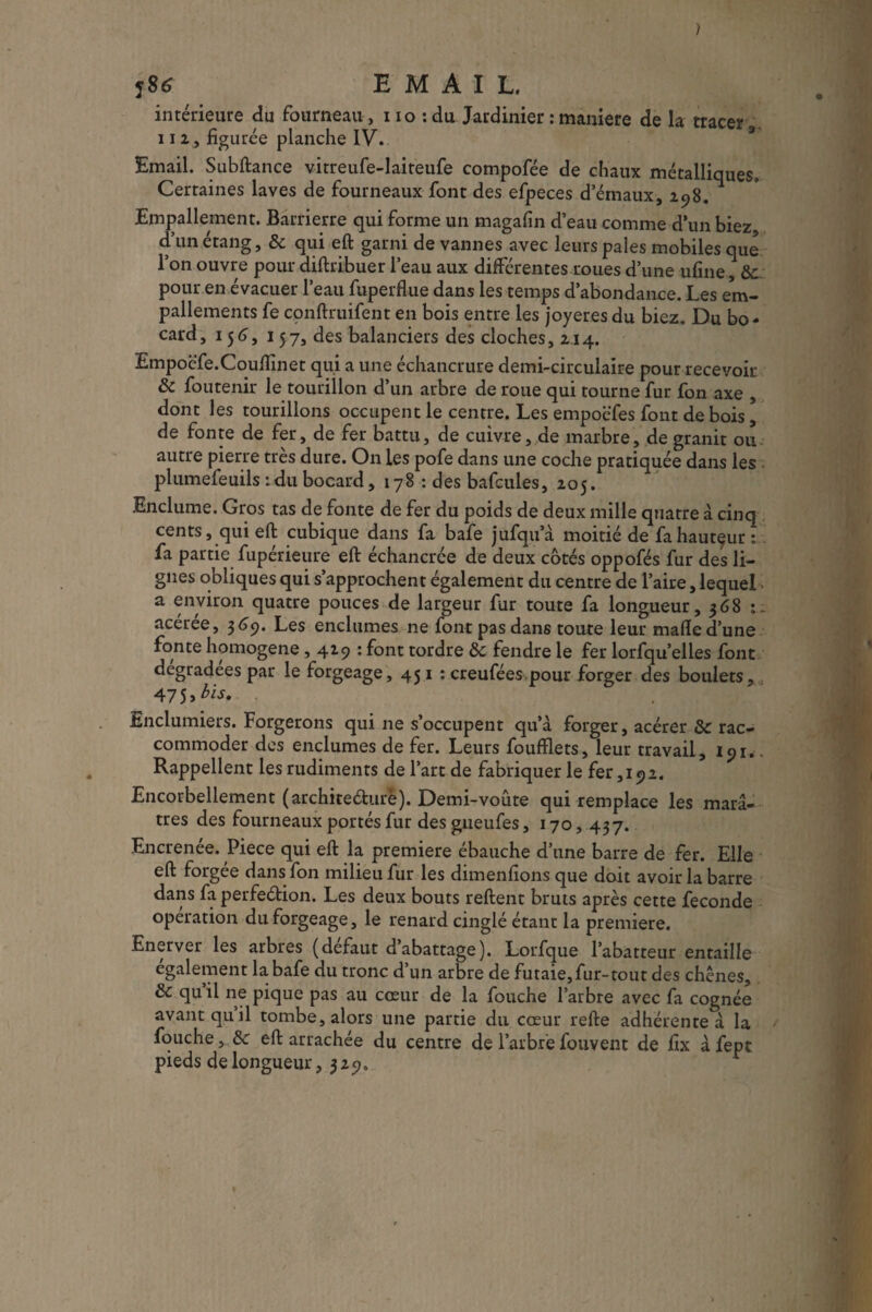 jS6 EMAIL. intérieure du fourneau, iio : du Jardinier : maniéré de la tracer na, figurée planche IV. Email. Subftance vitreufe-laiteufe compofée de chaux métalliques. Certaines laves de fourneaux font des efpeces d’émaux, 298. Empallement. Barrierre qui forme un magafin d’eau comme d’un biez d’un étang, & qui eft garni de vannes avec leurs pales mobiles que l’on ouvre pour diftribuer l’eau aux differentes roues d’une ufine, 3c pour en évacuer l’eau fuperflue dans les temps d’abondance. Les em- pallements fe conftruifent en bois entre les joyeres du biez. Du bo- card, 156, 157, des balanciers des cloches, 214. Empoc'fe.Cquflînet qui a une échancrure demi-circulaire pour recevoir & foutenir le tourillon d’un arbre de roue qui tourne fur fon axe , dont les tourillons occupent le centre. Les empoëfes font de bois, de fonte de fer, de fer battu, de cuivre, de marbre, de granit ou autre pierre très dure. On les pofe dans une coche pratiquée dans les plumefeuils : du bocard, 178 : des bafcules, 205. Enclume. Gros tas de fonte de fer du poids de deux mille quatre à cinq cents, qui eft cubique dans fa bafe jufqu’à moitié de fahautçur : fa partie fupérieure eft échancrée de deux côtés oppofés fur des li¬ gnes obliques qui s’approchent également du centre de l’aire, lequel a environ quatre pouces de largeur fur toute fa longueur, 368 acérée, 3 69. Les enclumes ne font pas dans toute leur malle d’une fonte homogène, 429 : font tordre tk fendre le fer lorfqu’elles font dégradées par le forgeage, 45 1 : creufées pour forger des boulets, 47 5 > bis. Enclumiers. Forgerons qui ne s’occupent qu’à forger, acérer 3c rac¬ commoder des enclumes de fer. Leurs foufflets, leur travail, 191.. Rappellent les rudiments de l’art de fabriquer le fer, 19 2. Encorbellement (architecture). Demi-voûte qui remplace les marâ¬ tres des fourneaux portés fur des gueufes, 170, 437. Encrenée. Piece qui eft la première ébauche d’une barre de fer. Elle eft forgee dans fon milieu fur les dimenfions que doit avoir la barre dans fa perfection. Les deux bouts reftent bruts après cette fécondé opération du forgeage, le renard cinglé étant la première. Enerver les arbres (defaut dabattage). Lorfque l’abatteur entaille également la. bafe du tronc d’un arbre de futaie, fur- tout des chênes, 3c qu’il ne pique pas au cœur de la fouche l’arbre avec fa cognée avant quil tombe, alors une partie du cœur refte adhérente à la fouche, 3c eft arrachée du centre de l’arbre fouvent de ftx à fept pieds de longueur, 329.