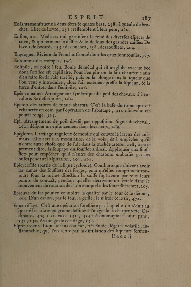 ESPRIT i87 Enfants monftrueux à deux têtes & quatre bras, 15 8 : à gueule de bro¬ chet : à bec de lievre ,251: reSemblent à leur pere, 160. Enfonçures. Madriers qui garniflent le fond des diverfes efpeces de cuve, & qui ferment le dellus &c le deffous des grandes caiffes. De lavoir de bocard, 153: des huches, 15 8, des foufflets, 204. Engrogue. Riviere de Franche-Comté dont les eaux font touffes, 377. Entonnoir des trompes, 196. Eolipile, ou poire à feu. Boule de métal qui eft un globe avec un bec dont l’orifice eft capillaire. Pour l’emplir on la fait chauffer : afin d’en faire fortir l’air raréfié j puis on la plonge dans la liqueur que l’on veut y introduire , alors l’air extérieur preffe la liqueur, &c la force d’entrer dans l’éolipile, £28. Epée romaine. Arrangement fymétrique du poil des chevaux à l’en¬ colure. Sa defcription, 262. Eperon des arbres de futaie abattus. C’eft la bafe du tronc qui eft échancrée en coin par l’opération de l’abattage , 3 10 : fouvent eft pourri rouge, 315. Epi. Arrangement de poil divifé par oppofition. Signe du cheval, 2.61 : défigne un enfoncement dans les chairs, 169. Epiglotte. Cartilage anguleux & mobile qui couvre le larynx des ani¬ maux. Elle fert à la modulation de la voix, 8c à empêcher qu’il n’entre autre chofe que de l’air dans la trachée artere : c’eft, à pro¬ prement dire, la foupape du foufilet animal. Appliquée aux fouf¬ flets pour empêcher qu’il n’entre des charbon- embrafés par les bufes pendant Palpitation, 201,207. Epicycloïde (partie de la ligne cycloïde). Courbure que doivent avoir les cames des foufflets des forges, pour quelles compriment tou¬ jours fous la même dire&ion la caifle fupérieure par tous leurs points de contaét, pendant quelles décrivent un cercle dans le mouvement de rotation de l’arbre auquel elles font adhérentes, 205. Epreuve du fer pour en connoître la qualité par le tour & le détour, 464. D’un canon, par lé feu, la griffe, le miroir 8>c le tir, 472. EquarrifTage. C’eft une opération foreftiere par laquelle on réduit au quarré les arbres en grume deftinés à l’ufage de la charpenterie. Or¬ dinaire, 309 : vicieux, 5 31 , 334: économique à huit pans, 331,333. Avantage de cet ufage ,334. Efprit ardent. Liqueur fans couleur, très fluide, légère, volatile, in¬ flammable, que l’on retire par la diftillation des liqueurs fermen-