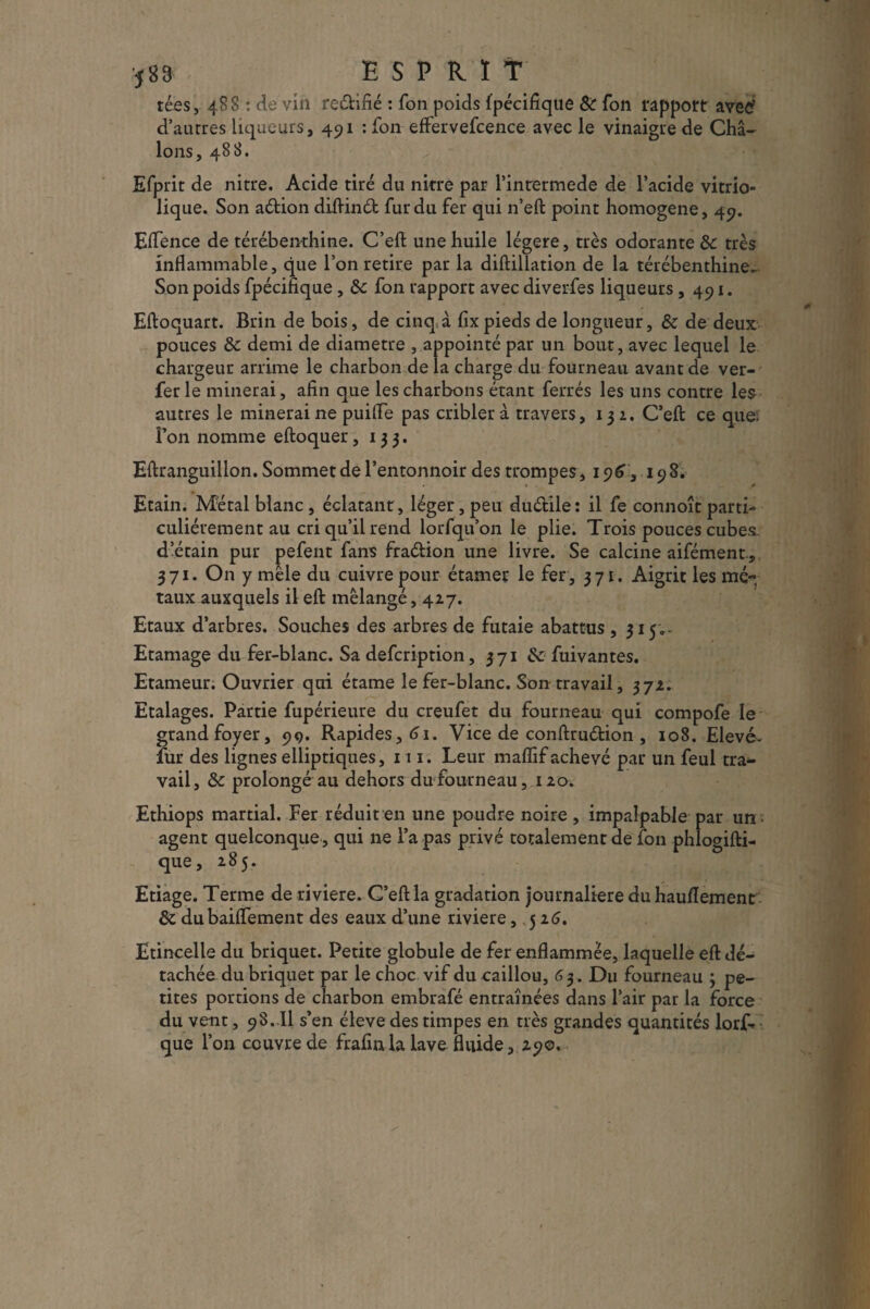 583 ESPRIT tées ,488: de vin rectifié : Ton poids i'pécifique & Ton rapport aved d’aurres liqueurs, 491 : fon effervefcence avec le vinaigre de Châ- Ions, 488. Efprit de nitre. Acide tiré du nitre par l’inrermede de l’acide vitrio- lique. Son aétion diftinét fur du fer qui n’eft point homogène, 4c?. Eflence de térébenthine. C’eft une huile légère, très odorante & très inflammable, que l’on retire par la diftillation de la térébenthine- Son poids fpécifique , &c fon rapport avec diverfes liqueurs ,491. Eftoquart. Brin de bois, de cinq;à fixpieds de longueur, & de deux pouces ôc demi de diamètre , appointé par un bout, avec lequel le chargeur arrime le charbon de la charge du fourneau avant de ver- fer le minerai, afin que les charbons étant ferrés les uns contre les autres le minerai ne puifle pas cribler à travers, 132. C’eft ce que; l’on nomme eftoquer ,133. Eftranguillon. Sommet de l’entonnoir des trompes, 196,198. Etain. Métal blanc , éclatant, léger, peu duétile: il fe connoîc parti¬ culiérement au cri qu’il rend lorfqu’on le plie. Trois pouces cubes, d’étain pur pefent fans fraéÜon une livre. Se calcine aifément., 371. On y mêle du cuivre pour étamer le fer, 371. Aigrit les mé-v taux auxquels il eft mélangé, 417. Etaux d’arbres. Souches des arbres de futaie abattus, 315.- Etamage du fer-blanc. Sa defcription, 371 & fuivantes. Etameur. Ouvrier qui étame le fer-blanc. Son travail, 372. Etalages. Partie fupérieure du creufet du fourneau qui compofe le grand foyer, 99. Rapides, 61. Vice de conftruétion , 108. Elevé- fur des lignes elliptiques, 111. Leur mafïif achevé par un feul tra¬ vail, & prolongé au dehors du fourneau, 120. Ethiops martial. Fer réduit en une poudre noire , impalpable par un agent quelconque , qui ne l’a pas privé totalement de fon phlogifti- que, 285. Etiage. Terme de riviere. C’eft la gradation journalière du hauflement & dubaiflement des eaux d’une riviere , 526. Etincelle du briquet. Petite globule de fer enflammée, laquelle eft dé¬ tachée du briquet par le choc vif du caillou, 63. Du fourneau 3 pe¬ tites portions de charbon embrafé entraînées dans l’air par la force du vent, 9S. Il s’en éleve des timpes en très grandes quantités lorf- que l’on couvre de frafinla lave fluide, 29o.
