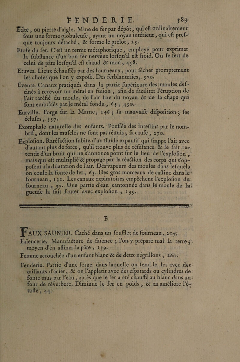 PENDERIE. y89 filte , ou pierre d’aigle. Mine de fer par dépôt, qui eft ordinairement fous une forme globuleufe , ayant un noyau intérieur, qui eft pres¬ que toujours détaché , & forme le grelot, 13. Etofe du fer. C’eft un terme métaphorique , employé pour exprimer la fubftance d’un bon fer nerveux lorfqu’il eft froid. On fe fert de celui de pâte lorfqu’il eft chaud & mou ,458. Etuves. Lieux échauffés par des fourneaux, pour fécher promptement les chofes que l’on y expofe. Des ferblanteries, 370. v Events. Canaux pratiqués dans la partie fupérieure des moules def- tinés à recevoir un métal en fufion , afin de faciliter l’éruption de l’air raréfié du moule, de l’air fixe du noyau & de la chape qui font embrâfés par le métal fondu, 6 5 , 430. Eurville. Forge fur la Marne, 1463 fa mauvaife difpofition 3 fes éclufes, 5 37. Exomphale naturelle des enfants. Pouffée des intèftins par le nom¬ bril , dont les mufcles ne font pas réunis 3 fa caufe ,270. Explosion. Raréfadion fubite d’un fluide expanfif qui frappe l’air avec d’autant plus de force , qu’il trouve plus de réfiftance & le fait re¬ tentir d’un bruit qui ne s’annonce point fur le lieu de l’explofion , mais qui eft multiplié & propagé par la réadion des corps qui s’op- pofent à la dilatation de l’air. Des vapeurs des moules dans lefquels on coule la fonte de fer, 65. Des gros morceaux de caftine dans le* fourneau, 13 1. Les canaux expiratoires empcchent l’explofion du fourneau ,. 97. Une partie d’eau cantonnée dans le moule de la. gueufe la fait fauter avec explofion , 139. E Faux -SAUNIER. Caché dans un foufflet de fourneau, 207. Faïencerie. Manufadure de faïence 3 l’on y prépare mal la terre5 ; moyen d’en affiner la pâte , 159. Femme accouchée d’un enfant blanc & de deux négrillons , 260. Fenderie. Partie d’une forge dans laquelle on fend le fer avec des taillants d’acier, .& on l’applatit avec desefpatards ou cylindres de fonte mus par Peau , après que le fer a été chauffé au blanc dans un four de réverbere* Diminue le fer en poids, &: en améliore l’é¬ toffe, 44.S ' . ’