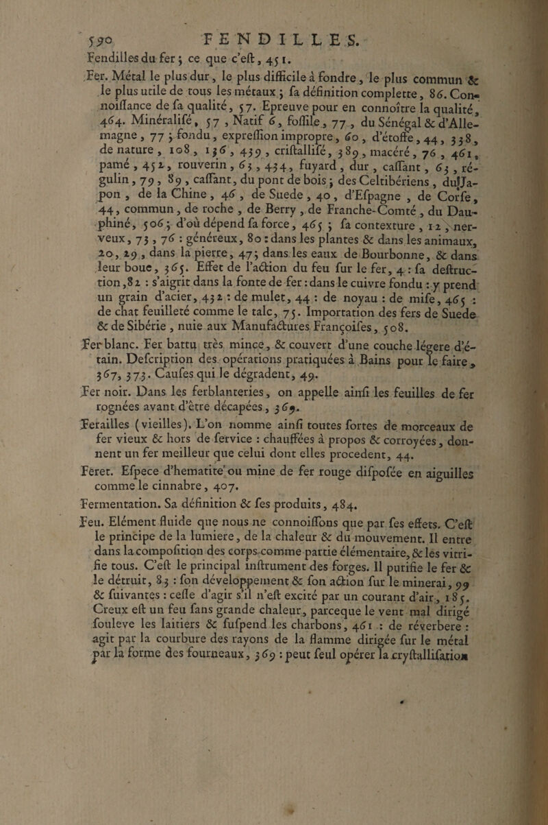 FEN DILLE.S. Fendilles du fer ; ce que c’eft, 451. Fer. Métal le plus dur, le plus difficile à fondre, le plus commun & le plus utile de tous les métaux j fa définition complette, 86. Con- noilîance de fa qualité, 57. Epreuve pour en connoître la qualité, 4^4- Minéralifé, 57 , Natif 6, foflile, 77 , du Sénégal & d’Alle¬ magne , 77 j^fondu, expreffion impropre, 60 , d’étoffe, 44, 338, de nature ,108, 136, 43 9 , criftallifé, 389, macéré , 76 , 4611 pâmé , 451 » rouverin ,63,434, fuyard , dur, caffant, 63 , ré- gulin, 79, 89 , caffant, du pont de bois \ des Celtibériens , du|Ja- pon , de la Chine , 4^ , de Suede , 40 , d’Efpagne , de Corfe, 44» commun, de roche , de Berry , de Franche-Comté, du Dau¬ phiné, 506ÿ d'où dépend fa force, 465 ; fa contexture , i2,\ner- veux, 73,7 G: généreux, 80 : dans les plantes & dans les animaux, 20, 19 , dans la pierre, 47} dans les eaux de Bourbonne, & dans leur boue, 365. Effet de l’aétion du feu fur le fer, 4 : fa deftruc- tion ,82 : s’aigrit dans la fonte de fer : dans le cuivre fondu : y prend un grain d’acier, 432 : de mulet, 44 : de noyau : de mife, 465 : de chat feuilleté comme le talc, 75. Importation des fers de Suede ôc de Sibérie , nuie aux Manufactures Françoifes, 508. Fer blanc. Fer battu très mince, &c couvert d’une couche légère d’é¬ tain. Defcription des opérations pratiquées à Bains pour le faire, 367, 3 73* Caufes qui le dégradent, 49. Fer noir. Dans les ferblanteries , on appelle ainfi les feuilles de fer rognées avant d’être décapées, 369, Ferailles (vieilles). L’on nomme ainfi toutes fortes de morceaux de fer vieux & hors de fervice : chauffées à propos &: corroyées , don¬ nent un fer meilleur que celui dont elles procèdent, 44. Feret. Efpece d’hematite’ ou mine de fer rouge difpofée en aiguilles comme le cinnabre, 407. Fermentation. Sa définition & fes produits, 484. Feu. Elément fluide que nous ne connoiffons que par fes effets. C’eft le principe de la lumière, de la chaleur & du mouvement. Il entre dans lacompofition des corps^comme partie élémentaire, & les vitri¬ fie tous. C’eft; le principal inftrument des forges. Il purifie le fer & le détruit, 8 3 : fon développement & fon a&ion fur le minerai, 99 8c fuivantes : celle d’agir s’il n’eft excité par un courant d’air, 185. Creux eft un feu fans grande chaleur, parceque le vent mal dirigé fouleve les laitiers &c fufpend les charbons, 461 : de réverbere : agit par la courbure des rayons de la flamme dirigée fur le métal par la forme des fourneaux, 369 : peut feul opérer la cryftallifario*