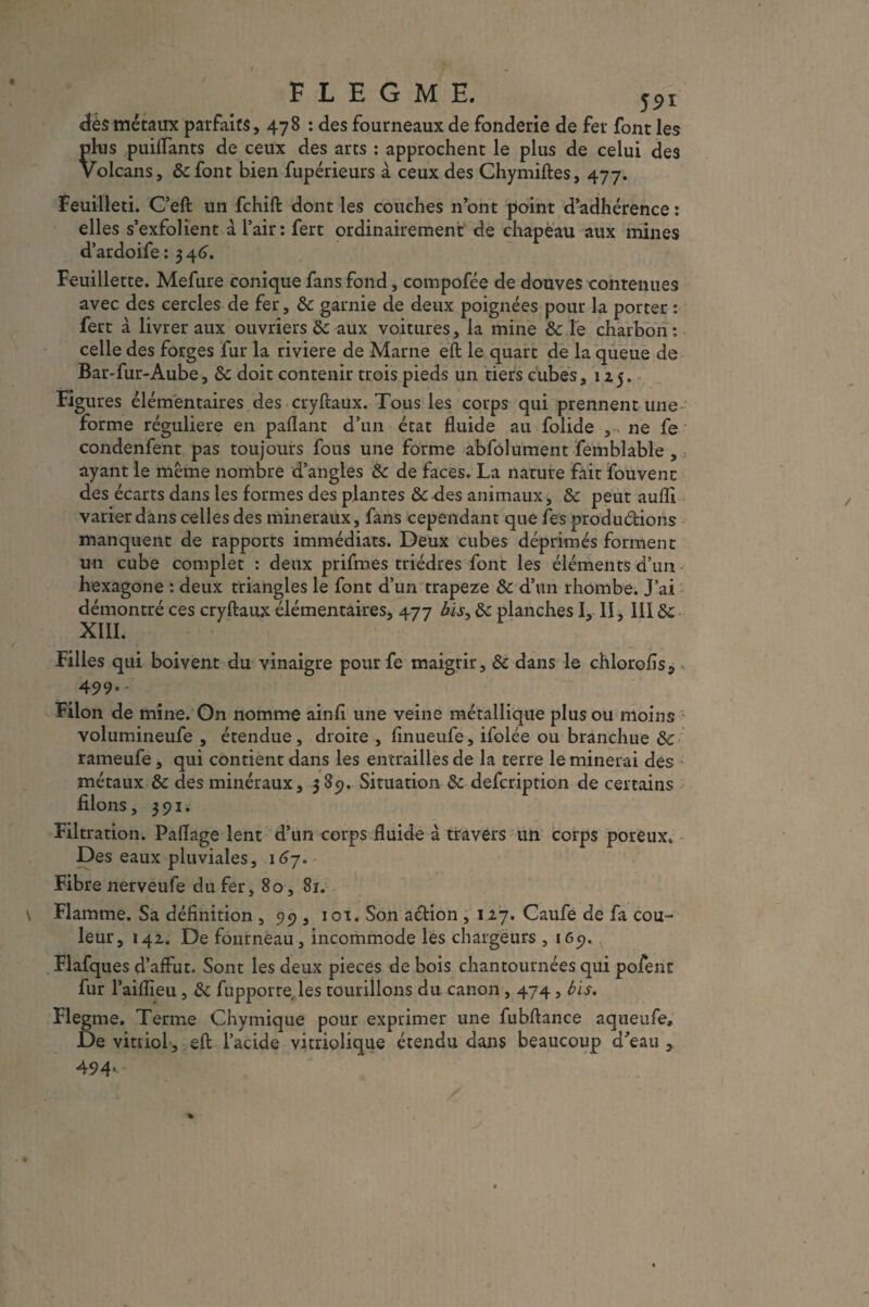 FLEGME. dés métaux parfaits, 478 : des fourneaux de fonderie de fer font les plus puiflants de ceux des arts : approchent le plus de celui des Volcans, ôc font bien fupérieurs à ceux des Chymiftes, 477. Feuilleti. C’eft un fchift dont les couches n’ont point d’adhérence : elles s’exfolient à l’air: fert ordinairement de chapeau aux mines d’ardoife : 3 46. Feuillette. Mefure conique fans fond, compofée de douves contenues avec des cercles de fer, 8c garnie de deux poignées pour la porter : fert à livrer aux ouvriers 8c aux voitures, la mine &c le charbon: celle des forges fur la riviere de Marne eft le quart de la queue de Bar-fur-Aube, & doit contenir trois pieds un tiers cubes, 125. Figures élémentaires des cryftaux. Tous les corps qui prennent une forme régulière en paflant d’un état fluide au folide , 11e fe condenfent pas toujours fous une forme abfôlument femblable , ayant le même nombre d’angles 8c de faces. La nature fait fou vent des écarts dans les formes des plantes & des animaux, 8c peut aufli varier dans celles des minéraux, fans cependant que tes productions manquent de rapports immédiats. Deux cubes déprimés forment un cube complet : deux prifmes triédres font les éléments d’un hexagone : deux triangles le font d’un trapeze 8c d’un rhombe. J’ai démontré ces cryftaux élémentaires, 477 bis, 8c planches I, il, 1118c XIII. Filles qui boivent du vinaigre pour fe maigrir, 8c dans le chlorofïs., 499*- Filon de mine. On nomme ainfl une veine métallique plus ou moins volumineufe , étendue, droite , flnueufe, ifolée ou branchue 8c rameufe, qui contient dans les entrailles de la terre le minerai des métaux 8c des minéraux, 385). Situation 8c defcription de certains filons, 391. Filtration. Paflage lent d’un corps fluide à travers un corps poreux. Des eaux pluviales, 167. Fibre nerveufe du fer, 80, 81. Flamme. Sa définition , 99 , 101. Son action , 127. Caufe de fa cou¬ leur, 142. De fourneau, incommode les chargeurs , 165). Flafques d’affût. Sont les deux pièces de bois chantournées qui pofent fur l’aiflieu, 8c fupporre les tourillons du canon, 474, bis. Flegme. Terme Chymique pour exprimer une fubftance aqueufe. De vittiol, eft l’acide vitriolique étendu dans beaucoup d’eau , 494>-'