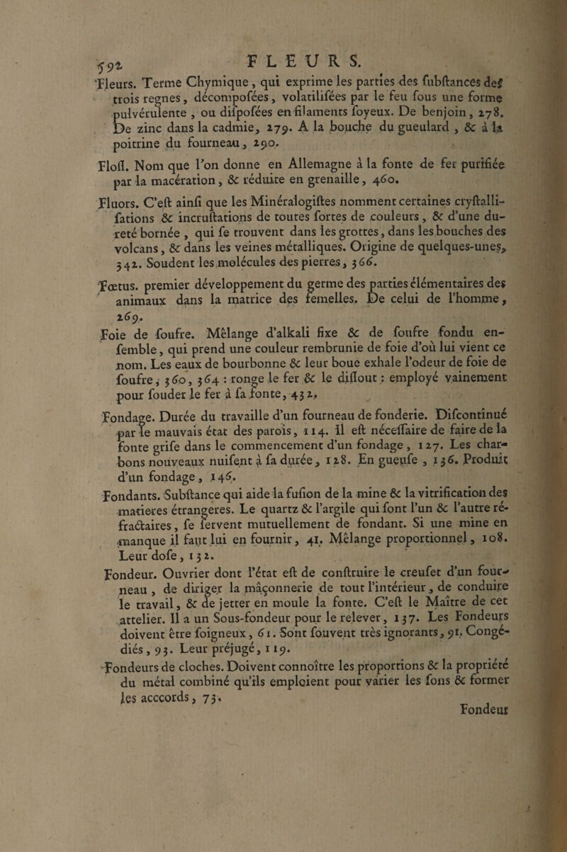 f9i FLEURS. ‘Fleurs. Terme Chymique , qui exprime les parties des fubftances de$ trois régnés, décomposées, volatilifées par le feu fous une forme pulvérulente , ou dilpofées en filaments foyeux. De benjoin, 178. De zinc dans la cadmie, 279. A la bouche du gueulard , & à la poitrine du fourneau , 290. Flofl. Nom que l’on donne en Allemagne à la fonte de fer purifiée par la macération, 8c réduite en grenaille, 460. Fluors. C’eft ainfi que les Minéraiogiftes nomment certaines cryftalli- fations 8c incruftations de toutes fortes de couleurs, 8c d’une du¬ reté bornée , qui fe trouvent dans les grottes, dans les bouches des volcans, 8c dans les veines métalliques. Origine de quelques-unes* 542. Soudent les molécules des pierres, 366. Foetus, premier développement du germe des parties élémentaires des animaux dans la matrice des remelles. De celui de l’homme, 269. Foie de foufre. Mélange d’alkali fixe 8c de foufre fondu en- femble, qui prend une couleur rembrunie de foie d’où lui vient ce nom. Les eaux de bourbonne 8c leur boue exhale l’odeur de foie de foufre i 3 60, 364 : ronge le fer 8c le diflout; employé vainement pour fouder le fer à fa fonte, 43 2, Fondage. Durée du travaille d’un fourneau de fonderie. Difcontinué par le mauvais état des parois, 114. Il eft nécefiaire de faire de la fonte grife dans le commencement d’un fondage , 127. Les char¬ bons nouveaux nuifent à fa durée, 128. En gueufe , ,136. Produit d’un fondage , .146. Fondants. Subftance qui aide la fufion de la mine 8c la vitrification des matières étrangères. Le quartz 8c l’argile qui font l’un 8c l’autre ré- fraétaires, fe fervent mutuellement de fondant. Si une mine en manque il faut lui en fournir, 41. Mélange proportionnel, 108. Leur dofe ,132. Fondeur. Ouvrier dont l’état eft de conftruire le creufet d’un four¬ neau , de diriger la maçonnerie de tout l’intérieur, de conduire le travail, 8c de jetter en moule la fonte. C’eft le Maître de cet attelier. Il a un Sous-fondeur pour le relever, 137. Les Fondeurs doivent être foigneux, 61. Sont fo.uve.nt très ignorants, 91. Congé¬ diés ,93. Leur préjugé, 119. Fondeurs de cloches. Doivent connoître les proportions 8c la propriété du métal combiné qu’ils emploient pour varier les fous 8c former les acccords ,73. Fondeur