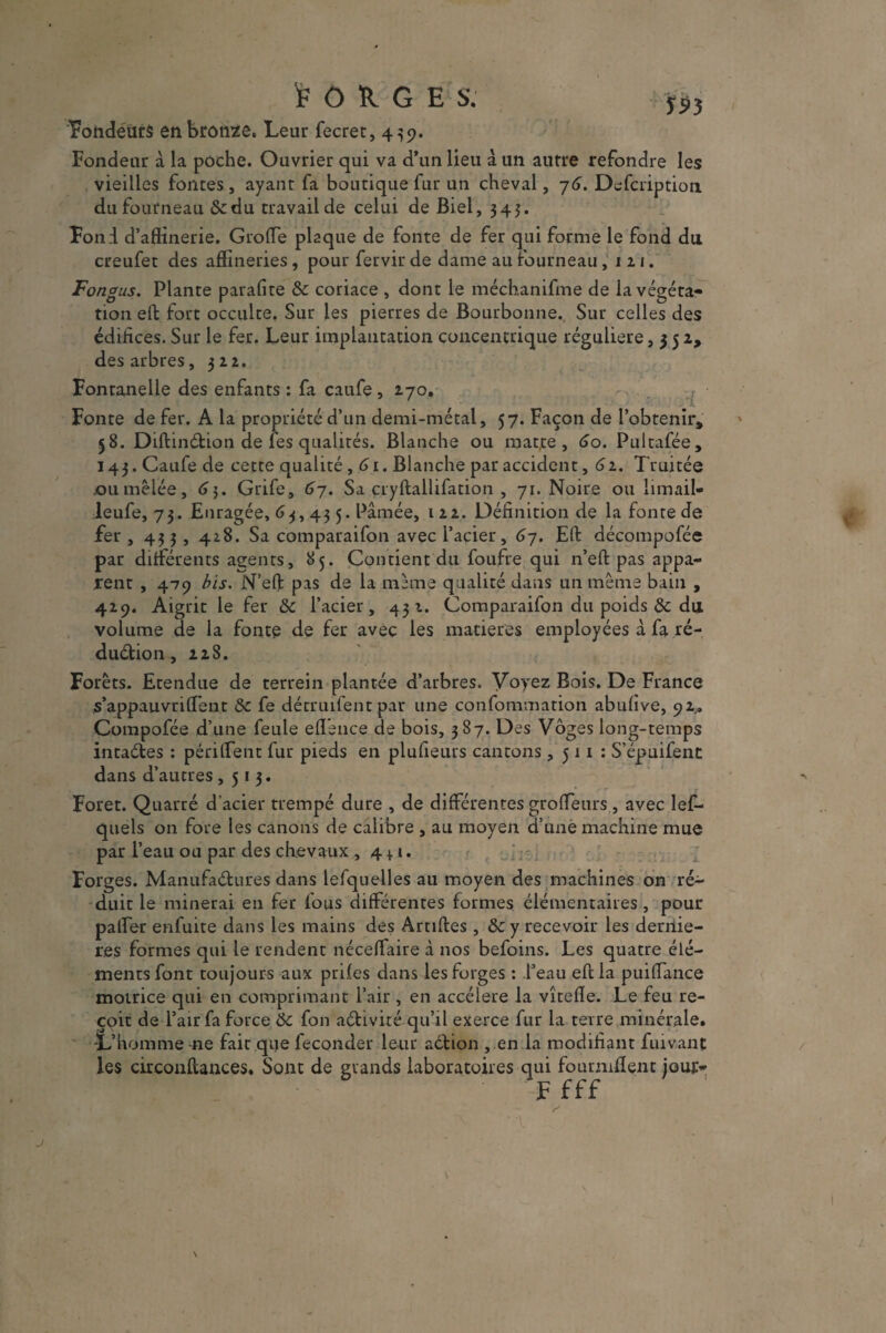 'FORGES. y9 j Tondeurs en bronze. Leur fecret, 439. Fondeur à la poche. Ouvrier qui va d’un lieu à un autre refondre les vieilles fontes, ayant fa boutique fur un cheval, 7 6. Defcription du fourneau &du travail de celui de Biel, 345. Fond d’aftinerie. Grotte plaque de fonte de fer qui forme le fond du. creufet des affineries, pour fervir de dame au Fourneau ,121. Fongus. Plante parafite 8c coriace , dont le méchanifme de la végéta¬ tion eft fort occulte. Sur les pierres de Bourbonne. Sur celles des édifices. Sur le fer. Leur implantation concentrique régulière, 352, des arbres, 322. Fontanelle des enfants : fa caufe, 270. Fonte de fer. A la propriété d’un demi-métal, 57. Façon de l’obtenir» 58. Diftindion de les qualités. Blanche ou matte , 60. Pultafée, 143. Caufe de cette qualité, 61. Blanche par accident, 62. Truitée ou mêlée, 6 3. Grife, 67. Sa cryftallifation , 71. Noire ou limail- leufe, 73. Enragée, 63,43 5. Pâmée, 122. Définition de la fonte de fer , 433 , 428. Sa comparaifon avec l’acier, 67. Eft décompofée par différents agents, 85. Contient du foufre qui n’eft pas appa¬ rent , 479 bis. N’eft pas de la même qualité dans un même bain , 429. Aigrit le fer 8c l’acier, 432. Comparaifon du poids & du volume de la fonte de fer avec les matières employées à fa ré- dudion, 228. Forêts. Etendue de terrein plantée d’arbres. Voyez Bois. De France s’appauvritt'ent 8c fe détruilent par une confommation abufive, 92,. Compofée d’une feule eflence de bois, 387. Des Vôges long-temps intades : périttent fur pieds en plufieuus cantons ,511: S’épuifent dans d’autres ,513. Foret. Quarré d’acier trempé dure , de différentes grotteurs , avec les¬ quels on fore les canons de calibre , au moyen d’une machine mue par l’eau ou par des chevaux, 4 +1. Forges. Manufadures dans lefquelles au moyen des machines on ré¬ duit le minerai en fer fous différentes formes élémentaires, pour palfer enfuite dans les mains des Artiftes, & y recevoir les derniè¬ res formes qui le rendent néceftaire à nos befoins. Les quatre élé¬ ments font toujours aux prifes dans les forges : l’eau eft la puiflance motrice qui en comprimant l’air, en accéléré la vîtefle. Le feu re¬ çoit de l’air fa force 8c fon adivité qu’il exerce fur la terre minérale. -L’homme 41e fait que féconder leur adion , en la modifiant fuivant les circonftances. Sont de grands laboratoires qui fournirent jour- F fff